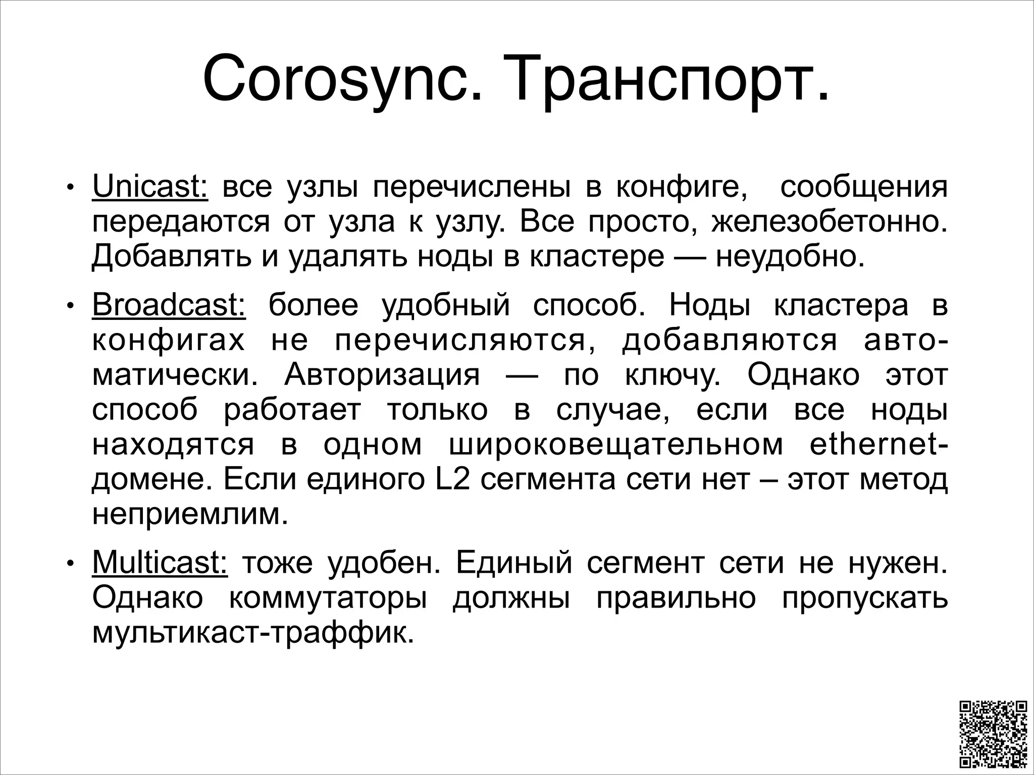 Corosync. Транспорт.
L

L

L

Unicast: все узлы перечислены в конфиге, сообщения
передаются от узла к узлу. Все просто, железобетонно.
Добавлять и удалять ноды в кластере — неудобно.
Broadcast: более удобный способ. Ноды кластера в
конфигах не перечисляются, добавляются автоматически. Авторизация — по ключу. Однако этот
способ работает только в случае, если все ноды
находятся в одном широковещательном ethernetдомене. Если единого L2 сегмента сети нет – этот метод
неприемлим.
Multicast: тоже удобен. Единый сегмент сети не нужен.
Однако коммутаторы должны правильно пропускать
мультикаст-траффик.

 