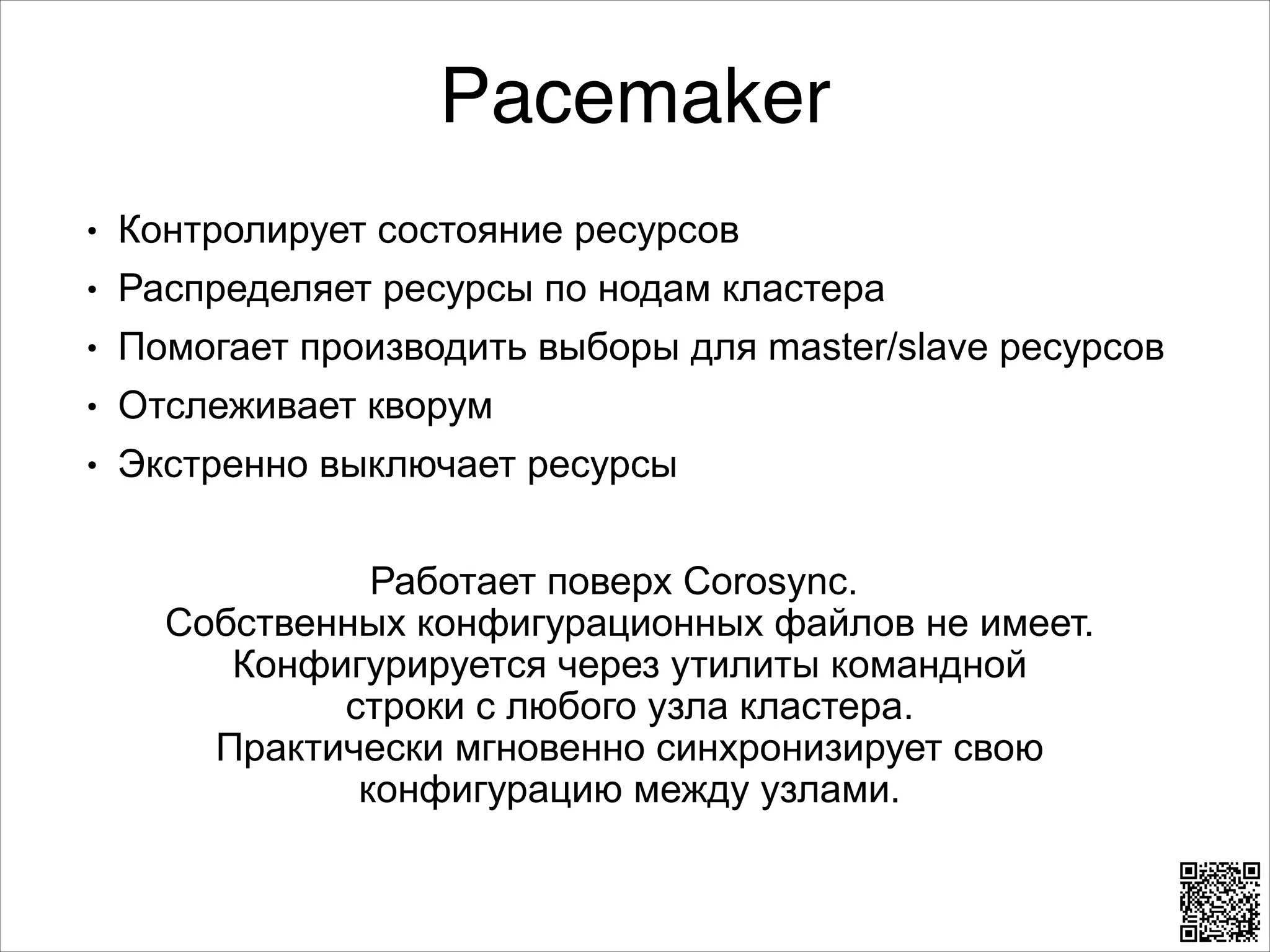 Pacemaker
L

Контролирует состояние ресурсов

L

Распределяет ресурсы по нодам кластера

L

Помогает производить выборы для master/slave ресурсов

L

Отслеживает кворум

L

Экстренно выключает ресурсы

8

Работает поверх Corosync. 
Собственных конфигурационных файлов не имеет.
Конфигурируется через утилиты командной 
строки с любого узла кластера.  
Практически мгновенно синхронизирует свою
конфигурацию между узлами.

 