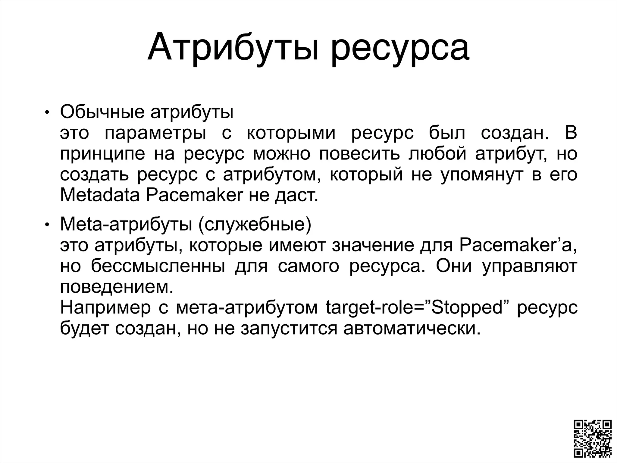 Атрибуты ресурса
L

L

Обычные атрибуты 
это параметры с которыми ресурс был создан. В
принципе на ресурс можно повесить любой атрибут, но
создать ресурс с атрибутом, который не упомянут в его
Metadata Pacemaker не даст.
Meta-атрибуты (служебные) 
это атрибуты, которые имеют значение для Pacemaker’a,
но бессмысленны для самого ресурса. Они управляют
поведением. 
Например с мета-атрибутом target-role=”Stopped” ресурс
будет создан, но не запустится автоматически.

 