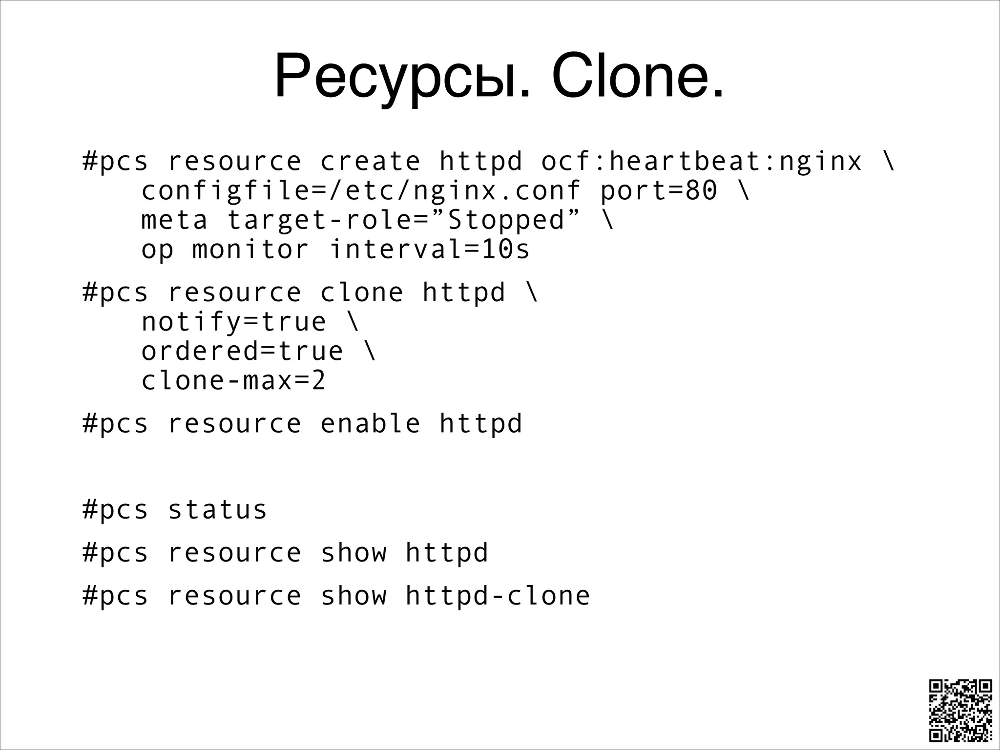 Ресурсы. Clone.
#pcs resource create httpd ocf:heartbeat:nginx  
configfile=/etc/nginx.conf port=80  
meta target-role=”Stopped”  
op monitor interval=10s
#pcs resource clone httpd  
notify=true  
ordered=true  
clone-max=2
#pcs resource enable httpd
8

#pcs status
#pcs resource show httpd
#pcs resource show httpd-clone

 