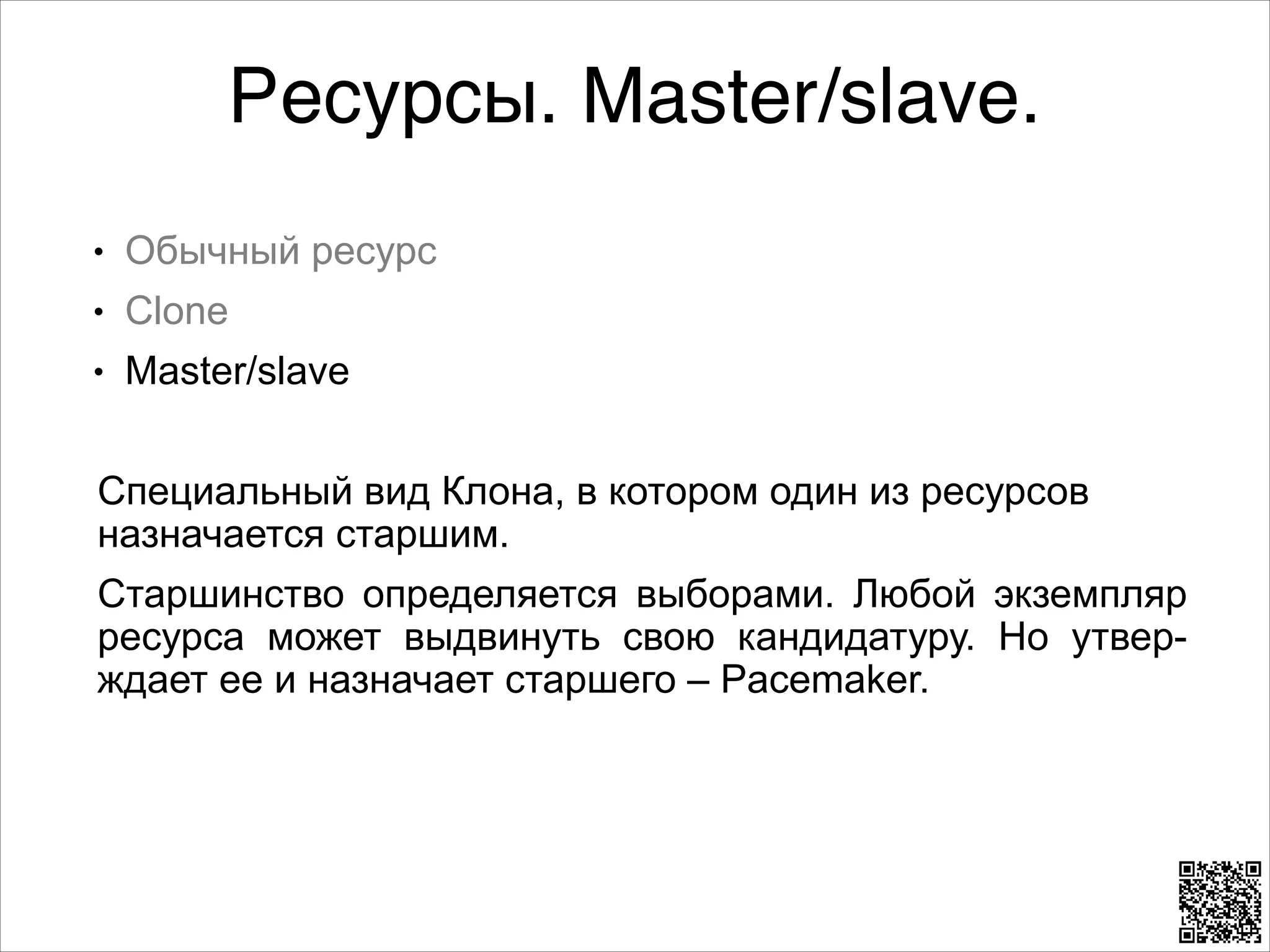Ресурсы. Master/slave.
L

Обычный ресурс

L

Clone

L

Master/slave

8

Специальный вид Клона, в котором один из ресурсов
назначается старшим.
Старшинство определяется выборами. Любой экземпляр
ресурса может выдвинуть свою кандидатуру. Но утверждает ее и назначает старшего – Pacemaker.

 