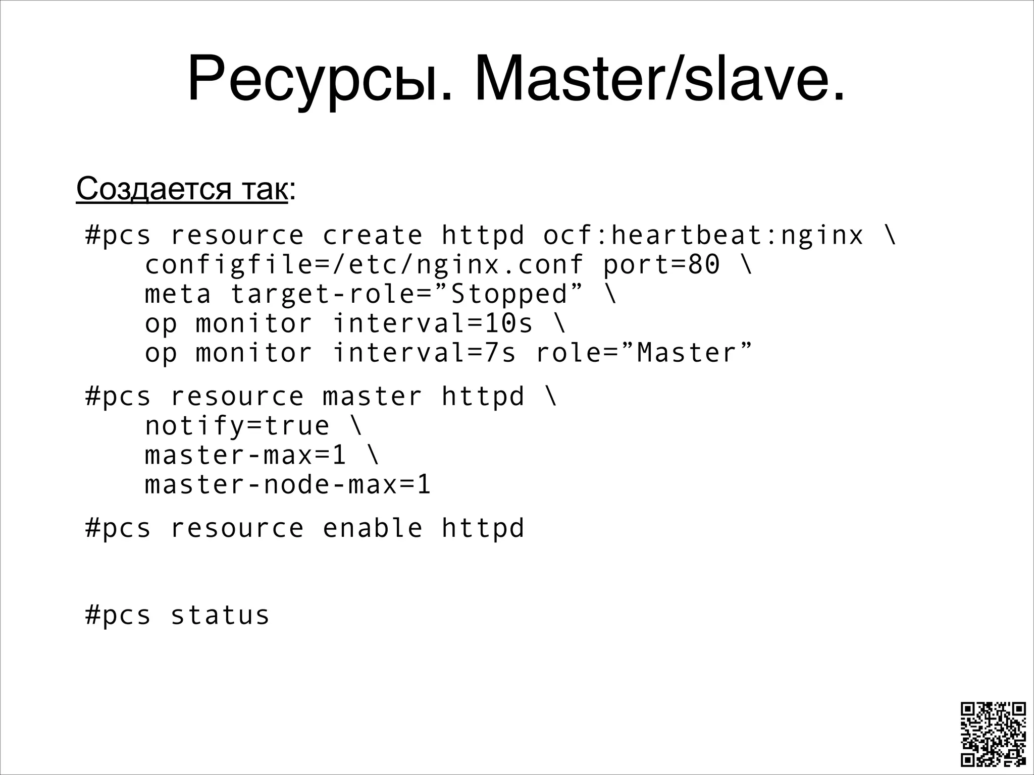 Ресурсы. Master/slave.
Создается так:
#pcs resource create httpd ocf:heartbeat:nginx  
configfile=/etc/nginx.conf port=80  
meta target-role=”Stopped”  
op monitor interval=10s  
op monitor interval=7s role=”Master”
#pcs resource master httpd  
notify=true  
master-max=1  
master-node-max=1
#pcs resource enable httpd
8

#pcs status

 