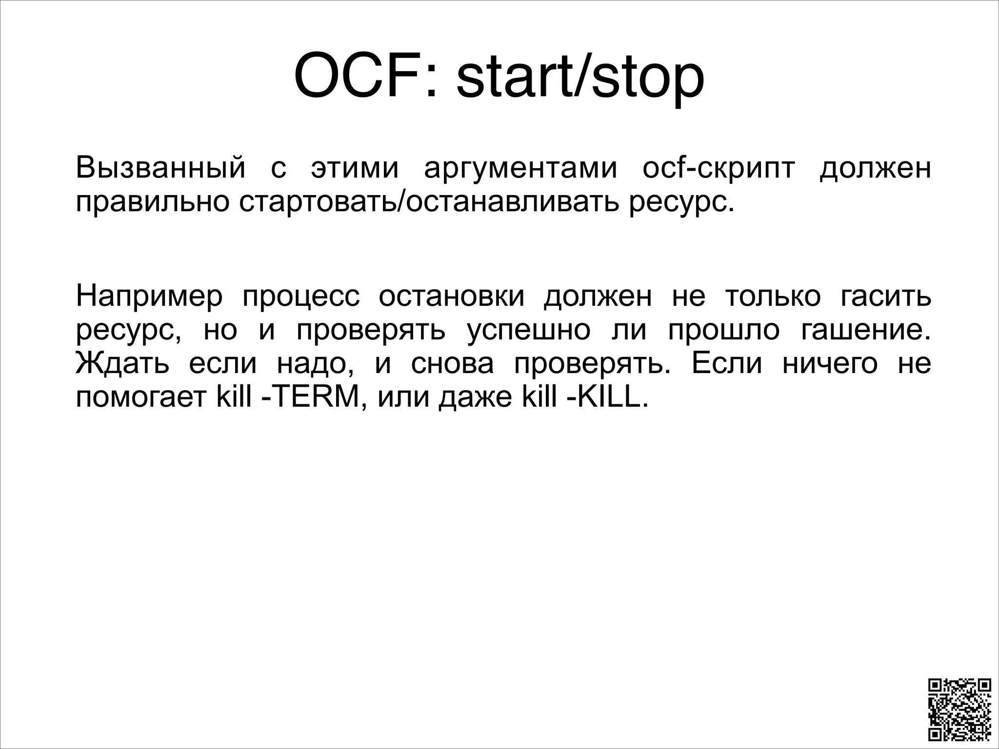 OCF: start/stop
Вызванный с этими аргументами ocf-скрипт должен
правильно стартовать/останавливать ресурс.
8

Например процесс остановки должен не только гасить
ресурс, но и проверять успешно ли прошло гашение.
Ждать если надо, и снова проверять. Если ничего не
помогает kill -TERM, или даже kill -KILL.

 