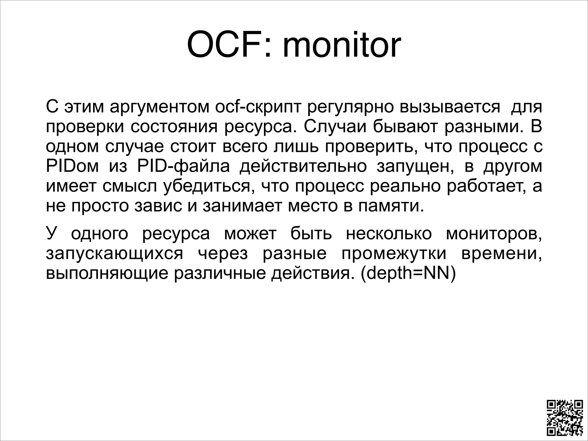OCF: monitor
C этим аргументом ocf-скрипт регулярно вызывается для
проверки состояния ресурса. Случаи бывают разными. В
одном случае стоит всего лишь проверить, что процесс с
PIDом из PID-файла действительно запущен, в другом
имеет смысл убедиться, что процесс реально работает, а
не просто завис и занимает место в памяти.
У одного ресурса может быть несколько мониторов,
запускающихся через разные промежутки времени,
выполняющие различные действия. (depth=NN)

 