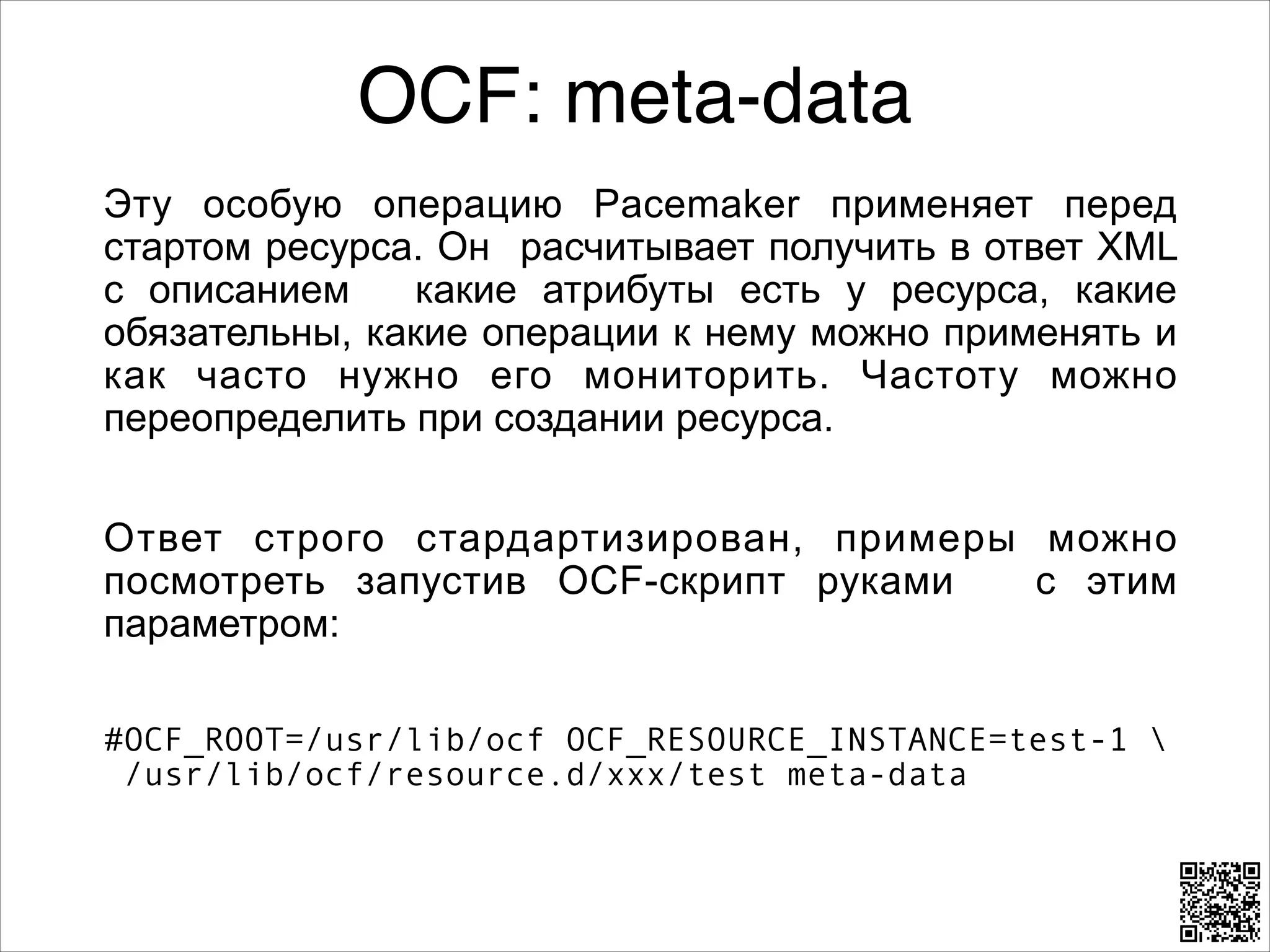 OCF: meta-data
Эту особую операцию Pacemaker применяет перед
стартом ресурса. Он расчитывает получить в ответ XML
с описанием
какие атрибуты есть у ресурса, какие
обязательны, какие операции к нему можно применять и
как часто нужно его мониторить. Частоту можно
переопределить при создании ресурса.
8

Ответ строго стардартизирован, примеры можно
посмотреть запустив OCF-скрипт руками
с этим
параметром:
8

#OCF_ROOT=/usr/lib/ocf OCF_RESOURCE_INSTANCE=test-1  
/usr/lib/ocf/resource.d/xxx/test meta-data

 