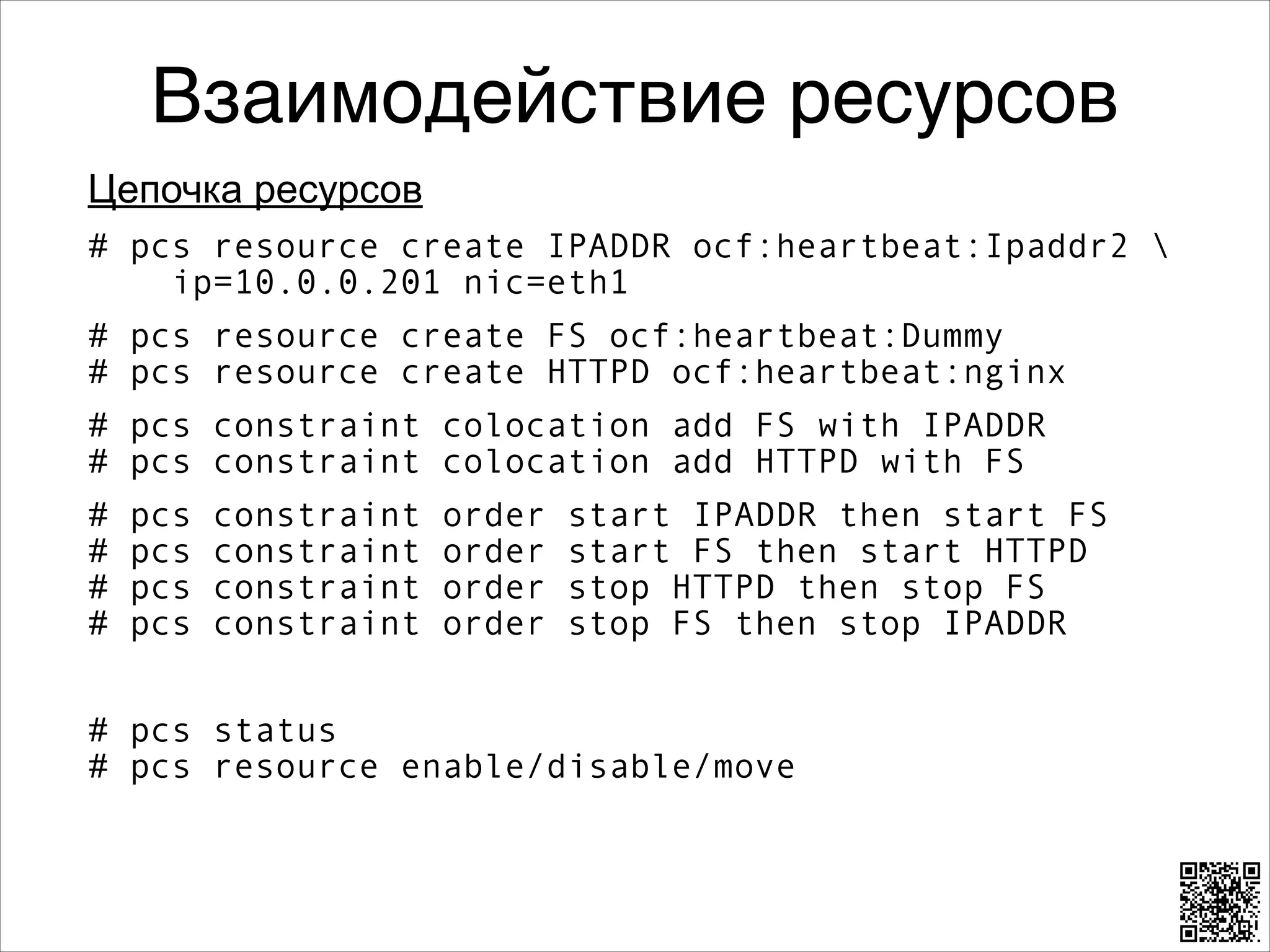 Взаимодействие ресурсов
Цепочка ресурсов
# pcs resource create IPADDR ocf:heartbeat:Ipaddr2  
ip=10.0.0.201 nic=eth1
# pcs resource create FS ocf:heartbeat:Dummy 
# pcs resource create HTTPD ocf:heartbeat:nginx
# pcs constraint colocation add FS with IPADDR 
# pcs constraint colocation add HTTPD with FS
#
#
#
#

pcs
pcs
pcs
pcs

constraint
constraint
constraint
constraint

order
order
order
order

start IPADDR then start FS 
start FS then start HTTPD 
stop HTTPD then stop FS 
stop FS then stop IPADDR

8

# pcs status 
# pcs resource enable/disable/move

 