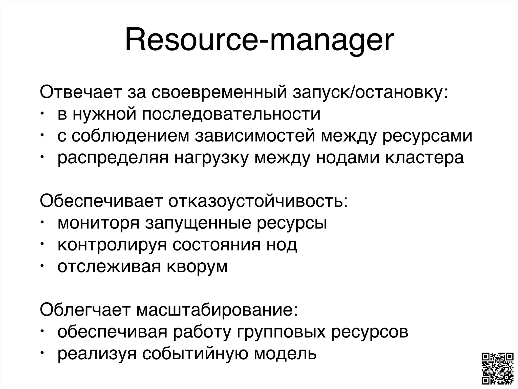 Resource-manager
Отвечает за своевременный запуск/остановку:8
• в нужной последовательности8
• с соблюдением зависимостей между ресурсами8
• распределяя нагрузку между нодами кластера8
8

Обеспечивает отказоустойчивость:8
• мониторя запущенные ресурсы8
• контролируя состояния нод8
• отслеживая кворум8
8

Облегчает масштабирование:8
• обеспечивая работу групповых ресурсов8
• реализуя событийную модель

 