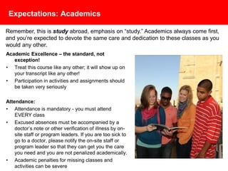 Expectations: Academics
Academic Excellence – the standard, not exception!
• Treat your course like any other; it will show up on
your transcript like any other!
• Participation in activities and assignments should be
taken very seriously
Attendance:
• Attendance is mandatory - you must attend EVERY
class
• Excused absences must be accompanied by a
doctor’s note or other verification of illness by on-
site staff or program leaders. If you are too sick to go
to a doctor, please notify the on-site staff or program
leader so that they can get you the care you need
and you are not penalized academically.
• Academic penalties for missing classes and activities
can be severe
Remember, this is study abroad, emphasis on “study.” Academics always come first,
and you’re expected to devote the same care and dedication to these classes as you
would any other.
 