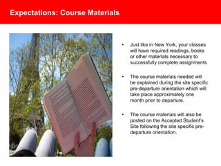 Expectations: Course Materials
• Just like in New York, your classes
will have required readings, books
or other materials necessary to
successfully complete assignments
• The course materials needed will
be explained during the site specific
pre-departure orientation which will
take place approximately one
month prior to departure.
• The course materials will also be
posted on the Accepted Student’s
Site following the site specific pre-
departure orientation.
 