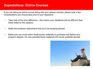 Expectations: Online Courses
• Take note of the time difference – this means your deadlines will be different than
those listed on the syllabus.
• Notify the professor beforehand that you’ll be studying abroad.
• Make sure you know which book/course materials to purchase well before your
program departs. It’s very possible these materials will not be available abroad.
If you are taking an online course along with your abroad courses, please note a few
considerations you should take prior to your departure.
 