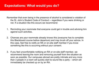 Expectations: What would you do?
Remember that even being in the presence of alcohol is considered a violation
of the St. John’s University Student Code of Conduct – regardless if you were
drinking or not. If a situation like this occurs we recommend:
1. Reminding your roommate that everyone could get in trouble and advising
him against such activities.
2. Chances are your roommate already knows this (everyone has to complete
this Blackboard course before departure) and may brush off your advice. In
this case, feel free to notify an RA or on-site staff member if you know
something like this is occurring without your consent. In Seville, notify the
security guard after normal business hours.
3. If you feel uncomfortable notifying an RA or on-site staff member, we
recommend leaving the room and removing yourself from the situation as
soon as possible. Our campuses abroad are pretty intimate and any more
than 3 people in a room will quickly start to sound like a party – which will
immediately be checked up on by an RA.
 