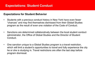 Expectations: Student Conduct
Expectations for Student Behavior
• Students with a previous conduct history in New York have even fewer
“chances” and may find themselves dismissed from their Global Studies
program as the result of even one violation of the Student Code of Conduct.
• Sanctions are determined collaboratively between the local student conduct
administrator, the Office of Global Studies and the Director of Student
Conduct.
• One sanction unique to a Global Studies program is a travel restriction,
which will limit a student’s opportunities to travel and fully experience the city
where he or she is studying. Travel restrictions are often the last step before
program dismissal.
 