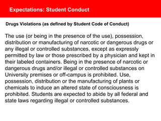 Expectations: Student Conduct
Drugs Violations (as defined by Student Code of Conduct)
The use (or being in the presence of the use), possession, distribution or
manufacturing of narcotic or dangerous drugs or any illegal or controlled substances,
except as expressly permitted by law or those prescribed by a physician and kept in
their labeled containers. Being in the presence of narcotic or dangerous drugs and/or
illegal or controlled substances on University premises or off-campus is prohibited.
Use, possession, distribution or the manufacturing of plants or chemicals to induce
an altered state of consciousness is prohibited. Students are expected to abide by all
federal and state laws regarding illegal or controlled substances.
 