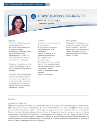 4PEE / PROGRAMA DE ESPECIALIZACIÓN PARA EJECUTIVOS                    12




                                              Curso
                                              inicial
                                             de área
                                                        ADMINISTRACIÓN Y ORGANIZACIÓN
                                                        Martes de 7:00 a 10:30 p.m.
                                                        15 sesiones y taller




    Objetivo                                            Temario                                 Participantes
    · Familiarizar a los participantes con              · Introducción. Los retos actuales de   Dirigido a profesionales o personas
      los conceptos y teorías                             la administración.                    con experiencia laboral relevante de
      administrativas que les permitan                  · El entorno de la organización.        distintas disciplinas y diferentes
      el logro de resultados                            · La responsabilidad social             organizaciones, tanto públicas como
      empresariales, mediante el diseño                   empresarial.                          privadas, interesadas en aplicar
      y el mantenimiento de un                          · Enfoque de procesos en la             estos conocimientos en sus propios
      ambiente propicio en el que las                     administración estratégica.           entornos de trabajo.
      personas alcancen con eﬁcacia y                   · Las conﬁguraciones
      eﬁciencia metas compartidas.                        organizacionales.
                                                        · Creación de valor en las empresas
    · Reﬂexionar dentro del marco de la                   a través de los equipos de trabajo.
      realidad nacional en qué entorno                  · Paradigmas empresariales: metas
      nos ha tocado desarrollar nuestras                  compartidas y medición.
      empresas.                                         · Estilos de toma de decisiones y
                                                          liderazgo.
    · Desarrollar nuevas habilidades en                 · Talleres de trabajo ﬁnal.
      los ejecutivos y profesionales con
      el ﬁn de cohesionar la gestión con
      la satisfacción de las necesidades
      de las personas a las que sirven,
      bajo una óptica de administración
      transparente y efectiva.




    Profesora
    Lydia Arbaiza Fermini
    PhD (Doctora) en Ciencias Económicas con mención en Teoría Organizacional, de la Universidad WHU - Koblenz, Alemania. MBA,
    ESAN. Ingeniera Industrial, Universidad de Lima. Presidente del Comité de Recursos Humanos de ESAN. Veintisiete años de
    experiencia laboral en empresas públicas y privadas. Experiencia gerencial en empresas grandes del medio en Dirección de
    Recursos Humanos. Publicación de Papers en temas diversos de Management y Recursos Humanos en Journals de Estados
    Unidos, España, Francia, Alemania, Portugal y el Perú. Autora de los libros “Economía Informal y Capital Humano en el Perú”,
    “Comportamiento Organizacional: Bases y Fundamentos”. Miembro de la red MOC (Microeconomics of Competitiveness) de la
    Universidad de Harvard en su calidad de Profesora Internacional de Estrategia. Miembro del equipo de Perú de diseño de la
    norma ISO 26000 de Responsabilidad Social Empresarial.
 