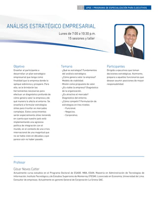 13    4PEE / PROGRAMA DE ESPECIALIZACIÓN PARA EJECUTIVOS




ANÁLISIS ESTRATÉGICO EMPRESARIAL
                                             Lunes de 7:00 a 10:30 p.m.
                                                   15 sesiones y taller




  Objetivo                                     Temario                                     Participantes
  Enseñar al participante a                    · ¿Qué es estrategia? Fundamentos           Dirigido a ejecutivos que toman
  desarrollar un plan estratégico                del análisis estratégico.                 decisiones estratégicas. Asimismo,
  empresarial que tenga como                   · ¿Cómo genera valor la empresa?            prepara a aquellos funcionarios que
  ﬁnalidad que la empresa donde lo               Modelo de viabilidad.                     desean asumir posiciones de mayor
  aplique sobreviva y prospere. Para           · Misión como propuesta de valor.           responsabilidad.
  ello, se le brindarán las                    · ¿Es viable la empresa? Diagnóstico
  herramientas necesarias para                   de la organización.
  efectuar un diagnóstico profundo de          · ¿Es atractivo el mercado?
  cómo genera valor la empresa y de              Diagnóstico del entorno.
  qué manera lo afecta el entorno. Se          · ¿Cómo competir? Formulación de
  enseñará a formular estrategias                estrategias en tres niveles:
  útiles para triunfar en mercados                - Funcional.
  complejos. Estos conocimientos                  - Negocios.
  serán especialmente útiles teniendo             - Corporativo.
  en cuenta que nuestro país está
  implementando una agresiva
  política de integración con el
  mundo, en el contexto de una crisis
  internacional de una magnitud que
  no se había visto en décadas y que
  parece aún no haber pasado.




  Profesor
  César Neves Catter
  Actualmente cursa estudios en el Programa Doctoral de ESADE. MBA, ESAN. Maestría en Administración de Tecnologías de
  Información, Instituto Tecnológico y de Estudios Superiores de Monterrey (ITESM). Licenciado en Economía, Universidad de Lima.
  Consultor de empresas. Actualmente es gerente General de Corporación La Sirena SAC.
 