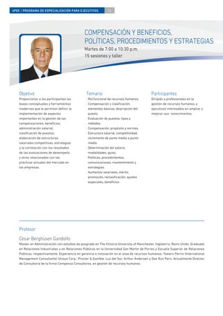4PEE / PROGRAMA DE ESPECIALIZACIÓN PARA EJECUTIVOS              14




                                                COMPENSACIÓN Y BENEFICIOS,
                                                POLÍTICAS, PROCEDIMIENTOS Y ESTRATEGIAS
                                                Martes de 7:00 a 10:30 p.m.
                                                15 sesiones y taller




    Objetivo                                     Temario                                     Participantes
    Proporcionar a los participantes las         · Rol funcional de recursos humanos.        Dirigido a profesionales en la
    bases conceptuales y herramientas            · Compensación y clasiﬁcación,              gestión de recursos humanos, y
    modernas que le permitan deﬁnir la             elementos básicos, descripción del        ejecutivos interesados en ampliar y
    implementación de aspectos                     puesto.                                   mejorar sus conocimientos.
    importantes en la gestión de las             · Evaluación de puestos, tipos y
    compensaciones, beneﬁcios,                     métodos.
    administración salarial,                     · Compensación, propósito y normas.
    clasiﬁcación de puestos,                     · Estructura salarial, competitividad,
    elaboración de estructuras                     incremento de punto medio a punto
    salariales competitivas, estrategias           medio.
    y la correlación con los resultados          · Determinación del salario,
    de las evaluaciones de desempeño               modalidades, guías.
    y otros relacionados con las                 · Políticas, procedimientos,
    prácticas actuales del mercado en              comunicaciones, mantenimiento y
    las empresas.                                  estrategias.
                                                 · Aumentos salariales, mérito,
                                                   promoción, reclasiﬁcación, ajustes
                                                   especiales, beneﬁcios.




    Profesor
    César Berghüsen Gandolfo
    Master en Administración con estudios de posgrado en The Victoria University of Manchester, Inglaterra, Reino Unido. Graduado
    en Relaciones Industriales y en Relaciones Públicas en la Universidad San Martín de Porres y Escuela Superior de Relaciones
    Públicas, respectivamente. Experiencia en gerencia e innovación en el área de recursos humanos: Towers Perrin (International
    Management Consultants) Unisys Corp., Procter & Gamble, Luz del Sur, Arthur Andersen y Doe Run Perú. Actualmente Director
    de Consultoría de la ﬁrma Compensa Consultores, en gestión de recursos humanos.
 