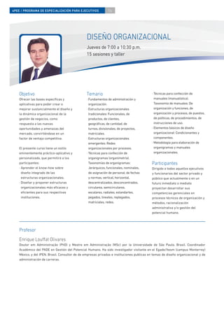 4PEE / PROGRAMA DE ESPECIALIZACIÓN PARA EJECUTIVOS              16




                                                 DISEÑO ORGANIZACIONAL
                                                 Jueves de 7:00 a 10:30 p.m.
                                                 15 sesiones y taller




    Objetivo                                     Temario                                     · Técnicas para confección de
    Ofrecer las bases especíﬁcas y               · Fundamentos de administración y             manuales (manualística).
    aplicativas para poder crear o                 organización.                               Taxonomía de manuales: De
    mejorar sustancialmente el diseño y          · Estructuras organizacionales                organización y funciones, de
    la dinámica organizacional de la               tradicionales: Funcionales, de              organización y procesos, de puestos,
    gestión de negocios, como                      productos, de clientes,                     de políticas, de procedimientos, de
    respuesta a las nuevas                         geográﬁcas, de cantidad, de                 instrucciones de uso.
    oportunidades y amenazas del                   turnos, divisionales, de proyectos,       · Elementos básicos de diseño
    mercado, convirtiéndose en un                  matriciales.                                organizacional: Condicionantes y
    factor de ventaja competitiva.               · Estructuras organizacionales                componentes.
                                                   emergentes: Redes                         · Metodología para elaboración de
    El presente curso tiene un estilo              organizacionales por procesos.              organigramas y manuales
    eminentemente práctico-aplicativo y          · Técnicas para confección de                 organizacionales.
    personalizado, que permitirá a los             organigramas (organimetría).
    participantes:                                 Taxonomías de organigramas:               Participantes
    · Aprender el know-how sobre                   Jerárquicos, funcionales, nominales,      Dirigido a todos aquellos ejecutivos
      diseño integrado de las                      de asignación de personal, de fechas      y funcionarios del sector privado y
      estructuras organizacionales.                y normas, vertical, horizontal,           público que actualmente o en un
    · Diseñar y proponer estructuras               descentralizados, desconcentrados,        futuro inmediato o mediato
      organizacionales más eﬁcaces y               circulares, semicirculares,               proyectan desarrollar sus
      eﬁcientes para sus respectivas               escalares, radiales, estandartes,         competencias gerenciales en
      instituciones.                               pegados, lineales, replegados,            procesos técnicos de organización y
                                                   matriciales, redes.                       métodos, racionalización
                                                                                             administrativa y/o gestión del
                                                                                             potencial humano.




    Profesor
    Enrique Lou at Olivares
    Doutor em Administração (PhD) y Mestre em Administração (MSc) por la Universidade de São Paulo, Brasil. Coordinador
    Académico del PADE en Gestión del Potencial Humano. Ha sido investigador visitante en el Egade/Itesm (campus Monterrey)
    México, y del IPEN, Brasil. Consultor de de empresas privadas e instituciones publicas en temas de diseño organizacional y de
    administración de carreras.
 