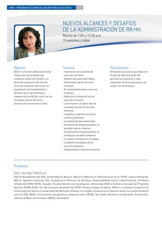 4PEE / PROGRAMA DE ESPECIALIZACIÓN PARA EJECUTIVOS             18




                                                NUEVOS ALCANCES Y DESAFÍOS
                                                DE LA ADMINISTRACIÓN DE RR.HH.
                                                Martes de 7:00 a 10:30 p.m.
                                                15 sesiones y taller




    Objetivo                                    Temario                                     Participantes
    Deﬁnir la función administrativa de         · Importancia de la gestión de              Orientado al personal que labora en
    integración del personal que                  recursos humanos.                         el área de administración de
    cumple el supervisor directo y la           · Análisis del puesto de trabajo.           personal y en general, a todo
    dirección o gerencia del área de            · Planiﬁcación de los recursos              supervisor de línea que tenga a su
    recursos humanos. Asimismo, se                humanos.                                  cargo a otras personas.
    presentarán los fundamentos y               · El reclutamiento de los recursos
    desafíos de la administración                 humanos.
    moderna de los RR.HH. junto con los         · Selección y orientación de los
    conceptos claves, técnicas y                  recursos humanos.
    procesos de esta dinámica área.             · La formación y el desarrollo de
                                                  competencias de los recursos
                                                  humanos.
                                                · La gestión y planiﬁcación de la
                                                  carrera profesional.
                                                · La evaluación del rendimiento.
                                                · El sistema de compensaciones: La
                                                  equidad interna y externa.
                                                · El sistema de compensaciones: La
                                                  retribución variable e indirecta.
                                                · La salud y la higiene en el trabajo.
                                                · La gestión estratégica de los
                                                  recursos humanos.
                                                · Productividad y recursos humanos.




    Profesora
    Kety Jáuregui Machuca
    PhD en Management del IESE, Universidad de Navarra. Obtuvo la Maestría en Administración en el ITESM, campus Monterrey,
    México. Ingeniera Industrial, UNI. Consultora en Dirección de Personas, Responsabilidad Social y Administración. Profesora
    Invitada de ESPAE-ESPOL, Ecuador. Ha sido Directora de Investigación, Universidad ESAN y Directora Asociada del Programa
    Doctoral ESADE-ESAN. Ha sido profesora de planta de ITESM, Campus Estado de México, México y profesora invitada en la
    Universidad del Rosario y Universidad del Norte de Colombia. Ha dirigido consultorías en diversos temas de la administración
    como en RSE, RRHH y herramientas de gestión en empresas como COFIDE, San Gabán, Ministerio de Educación, Proinversión,
    Instituto de Recursos Humanos, IDRHE y Osinergmin.
 