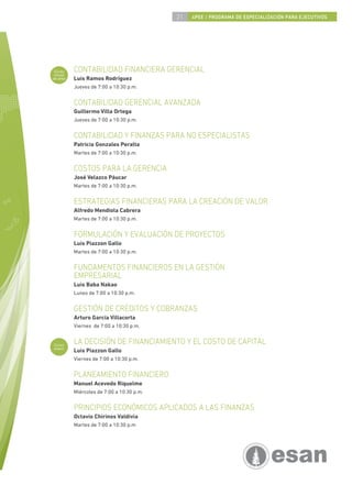 21   4PEE / PROGRAMA DE ESPECIALIZACIÓN PARA EJECUTIVOS




 Curso
 inicial
           CONTABILIDAD FINANCIERA GERENCIAL
de área    Luis Ramos Rodríguez
           Jueves de 7:00 a 10:30 p.m.


           CONTABILIDAD GERENCIAL AVANZADA
           Guillermo Villa Ortega
           Jueves de 7:00 a 10:30 p.m.


           CONTABILIDAD Y FINANZAS PARA NO ESPECIALISTAS
           Patricia Gonzales Peralta
           Martes de 7:00 a 10:30 p.m.


           COSTOS PARA LA GERENCIA
           José Velazco Páucar
           Martes de 7:00 a 10:30 p.m.


           ESTRATEGIAS FINANCIERAS PARA LA CREACIÓN DE VALOR
           Alfredo Mendiola Cabrera
           Martes de 7:00 a 10:30 p.m.


           FORMULACIÓN Y EVALUACIÓN DE PROYECTOS
           Luis Piazzon Gallo
           Martes de 7:00 a 10:30 p.m.


           FUNDAMENTOS FINANCIEROS EN LA GESTIÓN
           EMPRESARIAL
           Luis Baba Nakao
           Lunes de 7:00 a 10:30 p.m.


           GESTIÓN DE CRÉDITOS Y COBRANZAS
           Arturo García Villacorta
           Viernes de 7:00 a 10:30 p.m.


Curso
           LA DECISIÓN DE FINANCIAMIENTO Y EL COSTO DE CAPITAL
nuevo
           Luis Piazzon Gallo
           Viernes de 7:00 a 10:30 p.m.


           PLANEAMIENTO FINANCIERO
           Manuel Acevedo Riquelme
           Miércoles de 7:00 a 10:30 p.m.


           PRINCIPIOS ECONÓMICOS APLICADOS A LAS FINANZAS
           Octavio Chirinos Valdivia
           Martes de 7:00 a 10:30 p.m
 