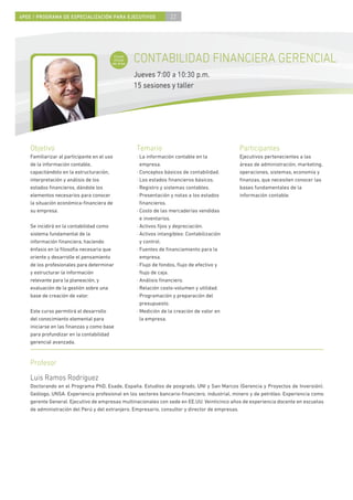 4PEE / PROGRAMA DE ESPECIALIZACIÓN PARA EJECUTIVOS                 22




                                          Curso
                                          inicial
                                         de área
                                                    CONTABILIDAD FINANCIERA GERENCIAL
                                                    Jueves 7:00 a 10:30 p.m.
                                                    15 sesiones y taller




    Objetivo                                        Temario                                  Participantes
    Familiarizar al participante en el uso          · La información contable en la          Ejecutivos pertenecientes a las
    de la información contable,                       empresa.                               áreas de administración, marketing,
    capacitándolo en la estructuración,             · Conceptos básicos de contabilidad.     operaciones, sistemas, economía y
    interpretación y análisis de los                · Los estados ﬁnancieros básicos.        ﬁnanzas, que necesiten conocer las
    estados ﬁnancieros, dándole los                 · Registro y sistemas contables.         bases fundamentales de la
    elementos necesarios para conocer               · Presentación y notas a los estados     información contable.
    la situación económica-ﬁnanciera de               ﬁnancieros.
    su empresa.                                     · Costo de las mercaderías vendidas
                                                      e inventarios.
    Se incidirá en la contabilidad como             · Activos ﬁjos y depreciación.
    sistema fundamental de la                       · Activos intangibles: Contabilización
    información ﬁnanciera, haciendo                   y control.
    énfasis en la ﬁlosofía necesaria que            · Fuentes de ﬁnanciamiento para la
    oriente y desarrolle el pensamiento               empresa.
    de los profesionales para determinar            · Flujo de fondos, ﬂujo de efectivo y
    y estructurar la información                      ﬂujo de caja.
    relevante para la planeación, y                 · Análisis ﬁnanciero.
    evaluación de la gestión sobre una              · Relación costo-volumen y utilidad.
    base de creación de valor.                      · Programación y preparación del
                                                      presupuesto.
    Este curso permitirá el desarrollo              · Medición de la creación de valor en
    del conocimiento elemental para                   la empresa.
    iniciarse en las ﬁnanzas y como base
    para profundizar en la contabilidad
    gerencial avanzada.



    Profesor
    Luis Ramos Rodríguez
    Doctorando en el Programa PhD, Esade, España. Estudios de posgrado, UNI y San Marcos (Gerencia y Proyectos de Inversión).
    Geólogo, UNSA. Experiencia profesional en los sectores bancario-ﬁnanciero, industrial, minero y de petróleo. Experiencia como
    gerente General. Ejecutivo de empresas multinacionales con sede en EE.UU. Veinticinco años de experiencia docente en escuelas
    de administración del Perú y del extranjero. Empresario, consultor y director de empresas.
 