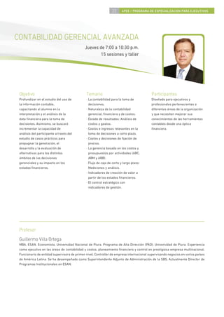 23      4PEE / PROGRAMA DE ESPECIALIZACIÓN PARA EJECUTIVOS




CONTABILIDAD GERENCIAL AVANZADA
                                             Jueves de 7:00 a 10:30 p.m.
                                                     15 sesiones y taller




 Objetivo                                     Temario                                     Participantes
 Profundizar en el estudio del uso de         · La contabilidad para la toma de           Diseñado para ejecutivos y
 la información contable,                       decisiones.                               profesionales pertenecientes a
 capacitando al alumno en la                  · Naturaleza de la contabilidad             diferentes áreas de la organización
 interpretación y el análisis de la             gerencial, ﬁnanciera y de costos.         y que necesiten mejorar sus
 data ﬁnanciera para la toma de               · Estado de resultados: Análisis de         conocimientos de las herramientas
 decisiones. Asimismo, se buscará               costos y gastos.                          contables desde una óptica
 incrementar la capacidad de                  · Costos e ingresos relevantes en la        ﬁnanciera.
 análisis del participante a través del         toma de decisiones a corto plazo.
 estudio de casos prácticos para              · Costos y decisiones de ﬁjación de
 propugnar la generación, el                    precios.
 desarrollo y la evaluación de                · La gerencia basada en los costos y
 alternativas para los distintos                presupuestos por actividades (ABC,
 ámbitos de las decisiones                      ABM y ABB).
 gerenciales y su impacto en los              · Flujo de caja de corto y largo plazo:
 estados ﬁnancieros.                            Mediciones y análisis.
                                              · Indicadores de creación de valor a
                                                partir de los estados ﬁnancieros.
                                              · El control estratégico con
                                                indicadores de gestión.




 Profesor
 Guillermo Villa Ortega
 MBA, ESAN. Economista, Universidad Nacional de Piura. Programa de Alta Dirección (PAD), Universidad de Piura. Experiencia
 como ejecutivo en las áreas de contabilidad y costos, planeamiento ﬁnanciero y control en prestigiosa empresa multinacional.
 Funcionario de entidad supervisora de primer nivel. Controller de empresa internacional supervisando negocios en varios países
 de América Latina. Se ha desempeñado como Superintendente Adjunto de Administración de la SBS. Actualmente Director de
 Programas Institucionales en ESAN.
 