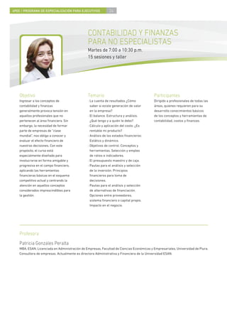 4PEE / PROGRAMA DE ESPECIALIZACIÓN PARA EJECUTIVOS            24




                                                CONTABILIDAD Y FINANZAS
                                                PARA NO ESPECIALISTAS
                                                Martes de 7:00 a 10:30 p.m.
                                                15 sesiones y taller




    Objetivo                                    Temario                                    Participantes
    Ingresar a los conceptos de                 · La cuenta de resultados ¿Cómo            Dirigido a profesionales de todas las
    contabilidad y ﬁnanzas                        saber si existe generación de valor      áreas, quienes requieren para su
    generalmente provoca tensión en               en la empresa?                           desarrollo conocimientos básicos
    aquellos profesionales que no               · El balance. Estructura y análisis.       de los conceptos y herramientas de
    pertenecen al área ﬁnanciera. Sin             ¿Qué tengo y a quién le debo?            contabilidad, costos y ﬁnanzas.
    embargo, la necesidad de formar             · Cálculo y aplicación del costo. ¿Es
    parte de empresas de “clase                   rentable mi producto?
    mundial”, nos obliga a conocer y            · Análisis de los estados ﬁnancieros:
    evaluar el efecto ﬁnanciero de                Estático y dinámico.
    nuestras decisiones. Con este               · Objetivos de control. Conceptos y
    propósito, el curso está                      herramientas. Selección y empleo
    especialmente diseñado para                   de ratios e indicadores.
    involucrarse en forma amigable y            · El presupuesto maestro y de caja.
    progresiva en el campo ﬁnanciero,           · Pautas para el análisis y selección
    aplicando las herramientas                    de la inversión. Principios
    ﬁnancieras básicas en el esquema              ﬁnancieros para toma de
    competitivo actual y centrando la             decisiones.
    atención en aquellos conceptos              · Pautas para el análisis y selección
    considerados imprescindibles para             de alternativas de ﬁnanciación.
    la gestión.                                   Opciones entre proveedores,
                                                  sistema ﬁnanciero o capital propio.
                                                  Impacto en el negocio.




    Profesora
    Patricia Gonzales Peralta
    MBA, ESAN. Licenciada en Administración de Empresas, Facultad de Ciencias Económicas y Empresariales, Universidad de Piura.
    Consultora de empresas. Actualmente es directora Administrativa y Financiera de la Universidad ESAN.
 