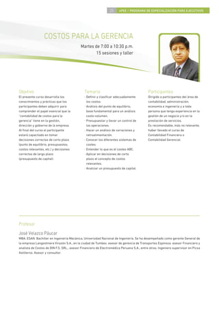 25    4PEE / PROGRAMA DE ESPECIALIZACIÓN PARA EJECUTIVOS




                  COSTOS PARA LA GERENCIA
                                           Martes de 7:00 a 10:30 p.m.
                                                   15 sesiones y taller




Objetivo                                      Temario                                      Participantes
El presente curso desarrolla los              · Deﬁnir y clasiﬁcar adecuadamente           Dirigido a participantes del área de
conocimientos y prácticas que los               los costos.                                contabilidad, administración,
participantes deben adquirir para             · Análisis del punto de equilibrio,          economía e ingeniería y a toda
comprender el papel esencial que la             base fundamental para un análisis          persona que tenga experiencia en la
“contabilidad de costos para la                 costo-volumen.                             gestión de un negocio y/o en la
gerencia” tiene en la gestión,                · Presupuestar y llevar un control de        prestación de servicios.
dirección y gobierno de la empresa.             las operaciones.                           Es recomendable, más no relevante,
Al ﬁnal del curso el participante             · Hacer un análisis de variaciones y         haber llevado el curso de
estará capacitado en tomar                      retroalimentación.                         Contabilidad Financiera o
decisiones correctas de corto plazo           · Conocer los diferentes sistemas de         Contabilidad Gerencial.
(punto de equilibrio, presupuestos,             costeo.
costos relevantes, etc.) y decisiones         · Entender lo que es el costeo ABC.
correctas de largo plazo                      · Aplicar en decisiones de corto
(presupuesto de capital).                       plazo el concepto de costos
                                                relevantes.
                                              · Analizar un presupuesto de capital.




Profesor
José Velazco Páucar
MBA, ESAN. Bachiller en Ingeniería Mecánica, Universidad Nacional de Ingeniería. Se ha desempeñado como gerente General de
la empresa Langostinera Virazón S.A., en la ciudad de Tumbes. asesor de gerencia de Transportes Espinoza. asesor Financiero y
analista de Costos de DIN F.S. SRL., asesor Financiero de Electromédica Peruana S.A., entre otras. Ingeniero supervisor en Picsa
Astilleros. Asesor y consultor.
 