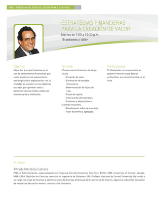 4PEE / PROGRAMA DE ESPECIALIZACIÓN PARA EJECUTIVOS              26




                                                  ESTRATEGIAS FINANCIERAS
                                                  PARA LA CREACIÓN DE VALOR
                                                  Martes de 7:00 a 10:30 p.m.
                                                  15 sesiones y taller




    Objetivo                                      Temario                                     Participantes
    Capacitar a los participantes en el           · Planeamiento ﬁnanciero de largo           Profesionales con experiencia en
    uso de herramientas ﬁnancieras que              plazo.                                    gestión ﬁnanciera que desean
    estén acorde con el planeamiento                  - Creación de valor.                    profundizar sus conocimientos en el
    estratégico de la organización, con la            - Estimación de estados                 área.
    ﬁnalidad de cumplir con los objetivos               ﬁnancieros.
    trazados para generar valor y                     - Determinación de ﬂujos de
    beneﬁciar de este modo a todos los                  caja.
    miembros de la institución.                       - Costo de capital.
                                                      - Valorización de empresas.
                                                      - Fusiones y adquisiciones.
                                                  · Control ﬁnanciero.
                                                      - Rendimiento sobre la inversión.
                                                      - Valor económico agregado.




    Profesor
    Alfredo Mendiola Cabrera
    PhD en Administración, especialización en Finanzas, Cornell University, New York, EE.UU. MBA, University of Toronto, Canadá.
    MBA, ESAN. Bachiller en Ciencias, mención en Ingeniería de Sistemas, UNI. Profesor visitante de Cornell University. Ha tenido a
    su cargo las áreas de ﬁnanzas y administración de diversas empresas de los sectores de minería, seguros e industrial. Consultor
    de empresas del sector minero, construcción y hotelero.
 
