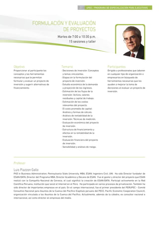 27     4PEE / PROGRAMA DE ESPECIALIZACIÓN PARA EJECUTIVOS




                  FORMULACIÓN Y EVALUACIÓN
                             DE PROYECTOS
                                          Martes de 7:00 a 10:30 p.m.
                                                  15 sesiones y taller




Objetivo                                      Temario                                     Participantes
Proporcionar al participante los              · Decisiones de inversión: Conceptos        Dirigido a profesionales que laboren
conceptos y las herramientas                    y temas vinculantes.                      en cualquier tipo de organización o
necesarias que le permitan                    · Etapas en la formulación del              empresarios en búsqueda de
formular y evaluar un proyecto de               proyecto de inversión.                    herramientas necesarias que los
inversión y sugerir alternativas de           · Estudio económico de la demanda           ayuden a mejorar la toma de
ﬁnanciamiento.                                  y proyección de los ingresos.             decisiones al evaluar un proyecto de
                                              · Estimación de los ﬂujos de la             inversión.
                                                inversión: Activos, valores
                                                residuales y capital de trabajo.
                                              · Estimación de los costos
                                                relevantes del proyecto.
                                              · El costo promedio de capital:
                                                Análisis y formas de cálculo.
                                              · Análisis de rentabilidad de la
                                                inversión: Técnicas de medición.
                                              · Evaluación económica del proyecto
                                                de inversión.
                                              · Estructura de ﬁnanciamiento y
                                                efectos en la rentabilidad de la
                                                inversión.
                                              · Evaluación ﬁnanciera del proyecto
                                                de inversión.
                                              · Sensibilidad y análisis de riesgo.




Profesor
Luis Piazzon Gallo
PhD in Business Administration, Pennsylvania State University. MBA, ESAN; Ingeniero Civil, UNI. Ha sido Director fundador de
ESAN/DATA, Director del Programa MBA, Director Académico y Decano de ESAN. Fue el gestor y director del proyecto que ESAN
realizó con la Compañía Nacional de Cerveza, el cual signiﬁcó la creación de ESAN/DATA. Participó activamente en la Red
Cientíﬁca Peruana, institución que lanzó el Internet en el Perú. Ha participado en varios procesos de privatización. También ha
sido director de importantes empresas en el país. En el campo internacional, fue el primer presidente del PERUPEC - Comité
Consultivo Nacional para Asuntos de la Cuenca del Pacíﬁco (Capítulo peruano del PECC, Paciﬁc Economic Cooperation Council),
organización vinculada a los Asuntos de la Cuenca del Pacíﬁco. Actualmente, además de la cátedra, es consultor nacional e
internacional, así como director en empresas del medio.
 