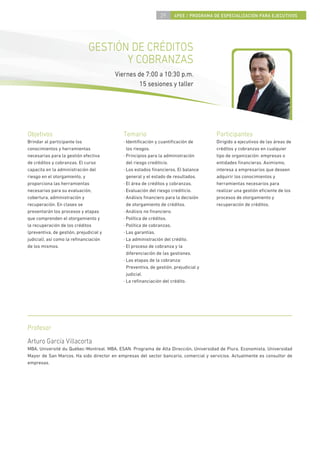 29      4PEE / PROGRAMA DE ESPECIALIZACIÓN PARA EJECUTIVOS




                               GESTIÓN DE CRÉDITOS
                                      Y COBRANZAS
                                         Viernes de 7:00 a 10:30 p.m.
                                                  15 sesiones y taller




Objetivos                                   Temario                                    Participantes
Brindar al participante los                 · Identiﬁcación y cuantiﬁcación de         Dirigido a ejecutivos de las áreas de
conocimientos y herramientas                  los riesgos.                             créditos y cobranzas en cualquier
necesarias para la gestión efectiva         · Principios para la administración        tipo de organización: empresas o
de créditos y cobranzas. El curso             del riesgo crediticio.                   entidades ﬁnancieras. Asimismo,
capacita en la administración del           · Los estados ﬁnancieros. El balance       interesa a empresarios que deseen
riesgo en el otorgamiento, y                  general y el estado de resultados.       adquirir los conocimientos y
proporciona las herramientas                · El área de créditos y cobranzas.         herramientas necesarios para
necesarias para su evaluación,              · Evaluación del riesgo crediticio.        realizar una gestión eﬁciente de los
cobertura, administración y                 · Análisis ﬁnanciero para la decisión      procesos de otorgamiento y
recuperación. En clases se                    de otorgamiento de créditos.             recuperación de créditos.
presentarán los procesos y etapas           · Análisis no ﬁnanciero.
que comprenden el otorgamiento y            · Política de créditos.
la recuperación de los créditos             · Política de cobranzas.
(preventiva, de gestión, prejudicial y      · Las garantías.
judicial), así como la reﬁnanciación        · La administración del crédito.
de los mismos.                              · El proceso de cobranza y la
                                              diferenciación de las gestiones.
                                            · Las etapas de la cobranza:
                                              Preventiva, de gestión, prejudicial y
                                              judicial.
                                            · La reﬁnanciación del crédito.




Profesor
Arturo García Villacorta
MBA, Université du Québec-Montreal. MBA, ESAN. Programa de Alta Dirección, Universidad de Piura. Economista, Universidad
Mayor de San Marcos. Ha sido director en empresas del sector bancario, comercial y servicios. Actualmente es consultor de
empresas.
 