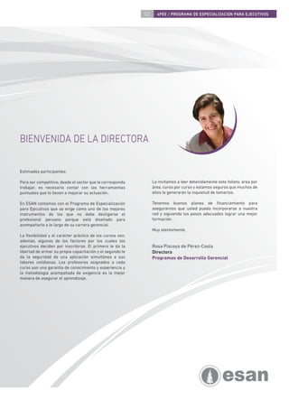 03     4PEE / PROGRAMA DE ESPECIALIZACIÓN PARA EJECUTIVOS




BIENVENIDA DE LA DIRECTORA

Estimados participantes:

Para ser competitivo, desde el sector que le corresponda        Lo invitamos a leer detenidamente este folleto, área por
trabajar, es necesario contar con las herramientas              área, curso por curso y estamos seguros que muchos de
puntuales que lo lleven a mejorar su actuación.                 ellos le generarán la inquietud de tomarlos.

En ESAN contamos con el Programa de Especialización             Tenemos buenos planes de ﬁnanciamiento para
para Ejecutivos que se erige como uno de los mejores            asegurarnos que usted pueda incorporarse a nuestra
instrumentos de los que no debe desligarse el                   red y siguiendo los pasos adecuados lograr una mejor
profesional peruano porque está diseñado para                   formación.
acompañarlo a lo largo de su carrera gerencial.
                                                                Muy atentamente,
La ﬂexibilidad y el carácter práctico de los cursos son,
además, algunos de los factores por los cuales los
ejecutivos deciden por inscribirse. El primero le da la         Rosa Piscoya de Pérez-Costa
libertad de armar su propia capacitación y el segundo le        Directora
da la seguridad de una aplicación simultánea a sus              Programas de Desarrollo Gerencial
labores cotidianas. Los profesores asignados a cada
curso son una garantía de conocimiento y experiencia y
la metodología acompañada de exigencia es la mejor
manera de asegurar el aprendizaje.
 