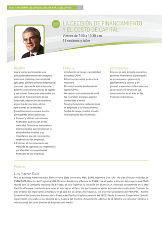 4PEE / PROGRAMA DE ESPECIALIZACIÓN PARA EJECUTIVOS               30



                                          Curso
                                          nuevo   LA DECISIÓN DE FINANCIAMIENTO
                                                  Y EL COSTO DE CAPITAL
                                                  Viernes de 7:00 a 10:30 p.m.
                                                  15 sesiones y taller




    Objetivo                                      Temario                                     Participantes
    Lograr en los participantes una               · Introducción al riesgo y rentabilidad:    Este curso está dirigido a gerentes,
    adecuada comprensión de conceptos,              el modelo CAPM.                           gerentes ﬁnancieros, supervisores
    principios, métodos y herramientas            · Estructura de capital y estructura        de presupuesto, gerentes de
    aplicables al ﬁnanciamiento empresarial         ﬁnanciera.                                planeamiento y control y, en
    que sean capaces de aplicarlos en la          · El costo promedio ponderado del           general, a ejecutivos interesados en
    determinación de estructuras de capital         capital (CPPC).                           desarrollar y/o fortalecer sus
    y estructuras ﬁnancieras adecuadas, así       · Mercados e instrumentos de renta          conocimientos en el área de las
    como en el ﬁnanciamiento de las                 ﬁja y variable: acciones, papeles         ﬁnanzas corporativas.
    empresas, adquisición de empresas,              comerciales y bonos.
    proyectos de inversión y de las               · Reestructuraciones y adquisiciones
    operaciones de la empresa.                      de empresas y su ﬁnanciamiento.
    Especíﬁcamente se espera que los              · Capital de riesgo y capital privado:
    participantes sean capaces de:                  ﬁnanciamiento del crecimiento.
    a. Conocer y utilizar instrumentos
       ﬁnancieros que se usan en los
       mercados ﬁnancieros nacionales e
       internacionales, que reconozcan la
       utilidad de los mismos y su
       importancia para el crecimiento y
       desarrollo de las empresas.
    b. Entender el funcionamiento del
       mercado de capitales y su importancia
       para facilitar la competitividad
       ﬁnanciera de las empresas.




    Profesor
    Luis Piazzon Gallo
    PhD in Business Administration, Pennsylvania State University, MBA, ESAN; Ingeniero Civil, UNI. Ha sido Director fundador de
    ESAN/DATA, Director del Programa MBA, Director Académico y Decano de ESAN. Fue el gestor y director del proyecto que ESAN
    realizó con la Compañía Nacional de Cerveza, el cual signiﬁcó la creación de ESAN/DATA. Participó activamente en la Red
    Cientíﬁca Peruana, institución que lanzó el Internet en el Perú. Ha participado en varios procesos de privatización. También ha
    sido director de importantes empresas en el país. En el campo internacional, fue el primer presidente del PERUPEC - Comité
    Consultivo Nacional para Asuntos de la Cuenca del Pacíﬁco (Capítulo peruano del PECC, Paciﬁc Economic Cooperation Council),
    organización vinculada a los Asuntos de la Cuenca del Pacíﬁco. Actualmente, además de la cátedra, es consultor nacional e
    internacional, así como director en empresas del medio.
 