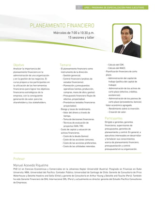 31      4PEE / PROGRAMA DE ESPECIALIZACIÓN PARA EJECUTIVOS




                PLANEAMIENTO FINANCIERO
                                       Miércoles de 7:00 a 10:30 p.m.
                                                  15 sesiones y taller




Objetivo                                     Temario                                        - Cálculo del COK.
Analizar la importancia del                  · El planeamiento ﬁnanciero como               - Cálculo del WACC.
planeamiento ﬁnanciero en la                   instrumento de la dirección.              · Planiﬁcación ﬁnanciera de corto
administración de una organización              - Gestión gerencial.                       plazo.
y en la gestión de los negocios. El             - Control ﬁnanciero (análisis de            - Administración del capital de
curso prepara a los participantes en              estados ﬁnancieros).                        trabajo (política del capital de
la utilización de las herramientas              - Planeación y presupuestos                   trabajo).
ﬁnancieras para lograr los objetivos              operativos (ventas, producción,            - Administración de los activos de
ﬁnancieros estratégicos de la                     compras, mano de obra, gastos).             corto plazo (efectivo, créditos,
empresa, con la consiguiente                    - Presupuesto ﬁnanciero (ﬂujos de             existencias).
generación de valor, para los                     efectivo, proyectados).                    - Administración de los pasivos de
shareholders y los stakeholders.                - Pronósticos (estados ﬁnancieros             corto plazo (proveedores, bancos).
                                                  proyectados).                          · Valor económico agregado.
                                             · Riesgo y tasas de rendimiento.                - Rendimiento sobre la inversión.
                                                - Valor del dinero a través de               - Creación de valor.
                                                  tiempo.
                                                - Toma de decisiones ﬁnancieras.         Participantes
                                                - Técnicas de evaluación de              Dirigido a gerentes, gerentes
                                                  proyectos (VAN, TIR).                  ﬁnancieros, supervisores de
                                             · Costo de capital y valuación de           presupuestos, gerentes de
                                               activos ﬁnancieros.                       planeamiento y control. En general, a
                                                - Costo de la deuda (bonos).             ejecutivos interesados en desarrollar
                                                - Costo de las acciones comunes.         y fortalecer sus conocimientos
                                                - Costo de las acciones preferentes.     acerca de planeamiento ﬁnanciero,
                                                - Costo de las utilidades retenidas.     presupuestación y control
                                                                                         presupuestal en su organización.



Profesor
Manuel Acevedo Riquelme
PhD (c) en Ciencias Económicas y Comerciales en la Johannes Kepler Universitât (Austria). Posgrado en Finanzas en Duke
University. MBA, Universidad del Pacíﬁco. Contador Público, Universidad de Santiago de Chile. Gerente de Consultoría de Price
Waterhouse y Deloitte Haskins and Sells (Chile) y gerente de Consultoría en Arthur Young y Deloitte and Touche (Perú). También
ha sido Gerente Financiero de DHL Internacional SRL (Perú) y actualmente es director gerente del Estudio Pacíﬁco Consultores
de Empresas.
 