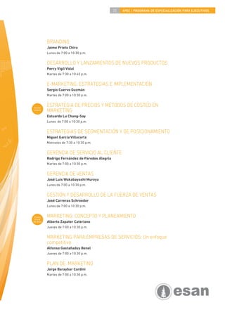 35   4PEE / PROGRAMA DE ESPECIALIZACIÓN PARA EJECUTIVOS




           BRANDING
           Jaime Prieto Chira
           Lunes de 7:00 a 10:30 p.m.


           DESARROLLO Y LANZAMIENTOS DE NUEVOS PRODUCTOS
           Percy Vigil Vidal
           Martes de 7:30 a 10:45 p.m.


           E-MARKETING: ESTRATEGIAS E IMPLEMENTACIÓN
           Sergio Cuervo Guzmán
           Martes de 7:00 a 10:30 p.m.


Curso
           ESTRATEGIA DE PRECIOS Y MÉTODOS DE COSTEO EN
nuevo
           MARKETING
           Estuardo Lu Chang-Say
           Lunes de 7:00 a 10:30 p.m.


           ESTRATEGIAS DE SEGMENTACIÓN Y DE POSICIONAMIENTO
           Miguel García Villacorta
           Miércoles de 7:30 a 10:30 p.m.


           GERENCIA DE SERVICIO AL CLIENTE
           Rodrigo Fernández de Paredes Alegría
           Martes de 7:00 a 10:30 p.m.


           GERENCIA DE VENTAS
           José Luis Wakabayashi Muroya
           Lunes de 7:00 a 10:30 p.m.


           GESTIÓN Y DESARROLLO DE LA FUERZA DE VENTAS
           José Carreras Schroeder
           Lunes de 7:00 a 10:30 p.m.


 Curso
 inicial
           MARKETING: CONCEPTO Y PLANEAMIENTO
de área    Alberto Zapater Cateriano
           Jueves de 7:00 a 10:30 p.m.


           MARKETING PARA EMPRESAS DE SERVICIOS: Un enfoque
           competitivo
           Alfonso Gastañaduy Benel
           Jueves de 7:00 a 10:30 p.m.


           PLAN DE MARKETING
           Jorge Baraybar Cardini
           Martes de 7:00 a 10:30 p.m.
 