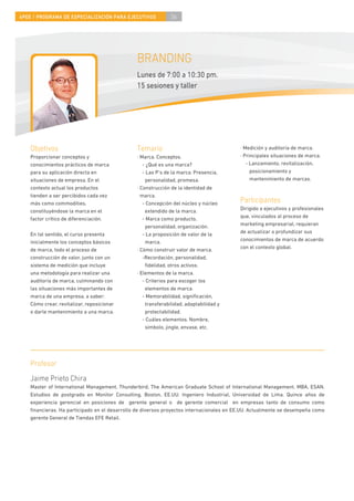 4PEE / PROGRAMA DE ESPECIALIZACIÓN PARA EJECUTIVOS           36




                                               BRANDING
                                               Lunes de 7:00 a 10:30 pm.
                                               15 sesiones y taller




    Objetivos                                  Temario                                    · Medición y auditoría de marca.
    Proporcionar conceptos y                   · Marca. Conceptos.                        · Principales situaciones de marca.
    conocimientos prácticos de marca              - ¿Qué es una marca?                       - Lanzamiento, revitalización,
    para su aplicación directa en                 - Las P’s de la marca. Presencia,            posicionamiento y
    situaciones de empresa. En el                  personalidad, promesa.                      mantenimiento de marcas.
    contexto actual los productos              · Construcción de la identidad de
    tienden a ser percibidos cada vez            marca.
    más como commodities,                         - Concepción del núcleo y núcleo        Participantes
    constituyéndose la marca en el                 extendido de la marca.                 Dirigido a ejecutivos y profesionales
    factor crítico de diferenciación.             - Marca como producto,                  que, vinculados al proceso de
                                                   personalidad, organización.            marketing empresarial, requieran
    En tal sentido, el curso presenta             - La proposición de valor de la         de actualizar o profundizar sus
    inicialmente los conceptos básicos             marca.                                 conocimientos de marca de acuerdo
    de marca, todo el proceso de               · Cómo construir valor de marca.           con el contexto global.
    construcción de valor, junto con un           -Recordación, personalidad,
    sistema de medición que incluye                ﬁdelidad, otros activos.
    una metodología para realizar una          · Elementos de la marca.
    auditoría de marca, culminando con            - Criterios para escoger los
    las situaciones más importantes de             elementos de marca.
    marca de una empresa, a saber:                - Memorabilidad, signiﬁcación,
    Cómo crear, revitalizar, reposicionar          transferabilidad, adaptabilidad y
    o darle mantenimiento a una marca.             protectabilidad.
                                                  - Cuáles elementos. Nombre,
                                                   símbolo, jingle, envase, etc.




    Profesor
    Jaime Prieto Chira
    Master of International Management, Thunderbird, The American Graduate School of International Management. MBA, ESAN.
    Estudios de postgrado en Monitor Consulting, Boston, EE.UU. Ingeniero Industrial, Universidad de Lima. Quince años de
    experiencia gerencial en posiciones de gerente general o de gerente comercial en empresas tanto de consumo como
    ﬁnancieras. Ha participado en el desarrollo de diversos proyectos internacionales en EE.UU. Actualmente se desempeña como
    gerente General de Tiendas EFE Retail.
 
