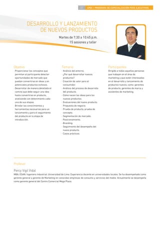 37     4PEE / PROGRAMA DE ESPECIALIZACIÓN PARA EJECUTIVOS




            DESARROLLO Y LANZAMIENTO
                DE NUEVOS PRODUCTOS
                                         Martes de 7:30 a 10:45 p.m.
                                                15 sesiones y taller




Objetivo                                    Temario                                    Participantes
· Proporcionar los conceptos que            · Análisis del entorno.                    Dirigido a todas aquellas personas
  permitan al participante detectar         · ¿Por qué desarrollar nuevos              que trabajen en el área de
  oportunidades de mercado que                productos?                               marketing y que estén interesadas
  puedan convertirse en ideas y en          · Creación de valor para el                en el desarrollo y lanzamiento de
  potenciales productos exitosos.             consumidor.                              productos nuevos, como: gerentes
· Desarrollar de manera detallada el        · Análisis del proceso de desarrollo       de producto, gerentes de marca y
  camino que debe seguir una idea             del producto.                            asistentes de marketing.
  hasta convertirse en producto,            · Cómo nacen las ideas para los
  analizando con detenimiento cada            nuevos productos.
  una de sus etapas.                        · Evaluaciones del nuevo producto.
· Brindar los conocimientos y               · Propuesta de negocio.
  herramientas necesarias para un           · Prueba de producto, prueba de
  lanzamiento y para el seguimiento           concepto.
  del producto en la etapa de               · Segmentación de mercado.
  introducción.                             · Posicionamiento.
                                            · Branding.
                                            · Seguimiento del desempeño del
                                              nuevo producto.
                                            · Casos prácticos.




Profesor
Percy Vigil Vidal
MBA, ESAN. Ingeniero Industrial, Universidad de Lima. Experiencia docente en universidades locales. Se ha desempeñado como
gerente general y gerente de Marketing en conocidas empresas de consumo y servicios del medio. Actualmente se desempeña
como gerente general del Centro Comercial Mega Plaza.
 