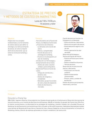 39     4PEE / PROGRAMA DE ESPECIALIZACIÓN PARA EJECUTIVOS




           ESTRATEGIA DE PRECIOS                                                        Curso
                                                                                        nuevo


Y MÉTODOS DE COSTEO EN MARKETING
                                              Lunes de 7:00 a 10:30 p.m.
                                                    15 sesiones y taller




  Objetivo                                      Temario                                         · Fijación del precio en función a la
  Proporcionar los conceptos                    · Teoría Económica de la Fijación del             Competencia y la Demanda.
  fundamentales y las herramientas                Precio y los Objetivos Comerciales               - Política de precios y descuentos.
  de análisis básicas para deﬁnir la              y Financieros de la Empresa.                     - Efectos de una guerra de precios.
  estrategia y las tácticas de ﬁjación             - La demanda como función del                   - Elasticidad precio según el ciclo
  de precios, así como su impacto                    precio.                                         de vida.
  dentro de las decisiones que se                  - Precios y competitividad.                     - Precio y generación de valor
  toman en el área de marketing y                  - Función del precio en la                        percibido.
  ventas.                                            estrategia de marketing.                   · Desarrollo de Estrategias y
                                                   - El precio en el presupuesto y el             Tácticas de Fijación de Precios.
                                                     plan de marketing.                            - Fijación de Precios para nuevos
                                                · Introducción a la Terminología y                   productos.
                                                  Comportamiento de los Costos.                    - Política competitiva de precios.
                                                   - Análisis de costos–volumen-                   - Tácticas de precio.
                                                     utilidad y punto de Equilibrio.            · Desarrollo de una estructura de
                                                · Fijación del Precio en función de               precios y descuentos.
                                                  costos.                                          - Precios para una línea de
                                                   - Enfoque de contribución y                       producto.
                                                     beneﬁcio neto.                                - Gestión de descuentos
                                                   - Análisis de márgenes y                          promocionales.
                                                     rentabilidad.                                 - Precios, costos y canales de
                                                   - Naturaleza, grupos funcionales                  distribución.
                                                     de costo y bases de asignación.            · Gestión de precios para productos
                                                   - Costos de distribución y                     industriales y servicios
                                                     mercadeo.




  Profesor
  Estuardo Lu Chang-Say
  MBA, ESAN. Ingeniero Industrial, Universidad de Lima. Estudios de post-grado en el Instituto para el Desarrollo Internacional de
  Harvard University y en el Instituto de Alta Dirección de Empresas, INALDE en Colombia. Es ganador del Premio Gran E e Perú,
  el máximo reconocimiento a la efectividad de las estrategias de marketing y miembro fundador de la Sociedad Peruana de
  Marketing. Ha sido Gerente de Licenciamiento para Perú y Ecuador en Microsoft Corporation. Habiéndose desempeñado también
  como Gerente de Marketing del Grupo Gloria y Gerente de Línea y Nuevas Categorías en Alicorp Actualmente, es Consultor en
  Marketing y Ventas y Director de empresas personales en el sector inmobiliario y de construcción.
 