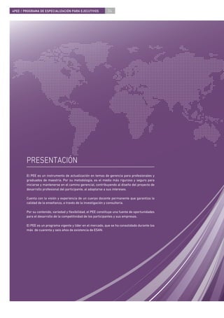 4PEE / PROGRAMA DE ESPECIALIZACIÓN PARA EJECUTIVOS             04




        PRESENTACIÓN
        El PEE es un instrumento de actualización en temas de gerencia para profesionales y
        graduados de maestría. Por su metodología, es el medio más riguroso y seguro para
        iniciarse y mantenerse en el camino gerencial, contribuyendo al diseño del proyecto de
        desarrollo profesional del participante, al adaptarse a sus intereses.

        Cuenta con la visión y experiencia de un cuerpo docente permanente que garantiza la
        calidad de la enseñanza, a través de la investigación y consultoría.

        Por su contenido, variedad y ﬂexibilidad, el PEE constituye una fuente de oportunidades
        para el desarrollo de la competitividad de los participantes y sus empresas.

        El PEE es un programa vigente y líder en el mercado, que se ha consolidado durante los
        más de cuarenta y seis años de existencia de ESAN.
 