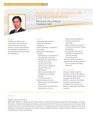 4PEE / PROGRAMA DE ESPECIALIZACIÓN PARA EJECUTIVOS           40




                                               ESTRATEGIAS DE SEGMENTACIÓN
                                               Y DE POSICIONAMIENTO
                                               Miércoles de 7:00 a 10:30 p.m.
                                               15 sesiones y taller




    Objetivo                                   Temario                                       - Posicionamiento basado en el
    El objetivo de este curso es               · ¿Cómo pasar del marketing                     producto y basado en el
    proporcionar al participante las             tradicional al marketing                      consumidor.
    herramientas necesarias para                 estratégico?                                - ¿Cómo visualizar la posición en
    diseñar y articular adecuadamente          · Análisis estratégico y competitivo            la mente del consumidor? Mapas
    las estrategias de segmentación y            del mercado.                                  perceptuales.
    de posicionamiento que son la base         · Segmentación estratégica de                 - ¿Cómo obtener información
    de marketing mix.                            mercados.                                     estratégica? Investigación de
                                                  - ¿Qué opciones hay? Alternativas            mercados aplicada.
                                                   para segmentar el mercado.                - El mercado peruano.
                                                  - Segmentación según el tipo de         · Aplicación de las decisiones de
                                                   mercado; de consumo,                     segmentación y de posicionamiento.
                                                   industrial, de servicios.                 - ¿Cómo articular la estrategia
                                                  - ¿Cómo conocer y escoger el                comercial?
                                                   mercado? Proceso de
                                                   segmentación.                          Participantes
                                                  - ¿Qué hacer para segmentar?            Gerencias y jefaturas del área
                                                   Investigación de mercados              comercial, consultores de negocios
                                                   aplicada.                              y de marketing, gerencias generales
                                                  - El mercado peruano.                   y empresarios, que busquen
                                               · Posicionamiento de marcas.               identiﬁcar y conocer a sus clientes
                                                  - Diferenciación y posicionamiento      logrando un posicionamiento
                                                   de productos.                          competitivo en el mercado, y así
                                                  - ¿Qué opciones hay? Alternativas       diseñar e implementar la estrategia
                                                   para posicionar la marca.              comercial.




    Profesor
    Miguel García Villacorta
    MBA, ESAN; Magíster en Marketing, UPC. Especialización en Marketing, Kellogg Graduate School (Northwestern University);
    Diplomado en Dirección Estratégica de Marketing, Universidad del Pacíﬁco; Programa de Especialización en Finanzas, ESAN;
    Ingeniero Industrial, Universidad Nacional de Ingeniería. Ha ocupado posiciones de gerente General y gerente Comercial en
    laboratorios farmacéuticos, empresas de consumo masivo de bebidas gaseosas, empresas textiles y empresas de servicios.
    Actualmente es consultor de empresas.
 