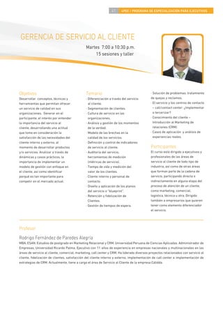 41     4PEE / PROGRAMA DE ESPECIALIZACIÓN PARA EJECUTIVOS




 GERENCIA DE SERVICIO AL CLIENTE
                                               Martes 7:00 a 10:30 p.m.
                                                   15 sesiones y taller




Objetivos                                      Temario                                      · Solución de problemas: tratamiento
Desarrollar conceptos, técnicas y              · Diferenciación a través del servicio       de quejas y reclamos.
herramientas que permitan ofrecer                al cliente.                                · El servicio y los centros de contacto
un servicio de calidad en sus                  · Segmentación de clientes.                    – call/contact center: ¿Implementar
organizaciones. Generar en el                  · Cultura de servicio en las                   o tercerizar?
participante, el interés por entender            organizaciones.                            · Conocimiento del cliente –
la importancia del servicio al                 · Análisis y gestión de los momentos           Introducción al Marketing de
cliente, desarrollando una actitud               de la verdad.                                relaciones (CRM).
que tome en consideración la                   · Modelo de las brechas en la                · Casos de aplicación y análisis de
satisfacción de las necesidades del              calidad de los servicios.                    experiencias reales.
cliente interno y externo, al                  · Deﬁnición y control de indicadores
momento de desarrollar productos                 de servicio al cliente.                    Participantes
y/o servicios. Analizar a través de            · Auditoría del servicio,                    El curso está dirigido a ejecutivos y
dinámicas y casos prácticos, la                  herramientas de medición                   profesionales de las áreas de
importancia de implementar un                    (métricas de servicio).                    servicio al cliente de todo tipo de
modelo de gestión con enfoque en               · Tiempo de vida y medición del              industria, así como de otras áreas
el cliente, así como identiﬁcar                  valor de los clientes.                     que forman parte de la cadena de
porqué es tan importante para                  · Cliente interno y personal de              servicio, participando directa o
competir en el mercado actual.                   contacto.                                  indirectamente en alguna etapa del
                                               · Diseño y aplicación de los planos          proceso de atención de un cliente,
                                                 del servicio o “blueprint”.                como marketing, comercial,
                                               · Retención y ﬁdelización de                 logística, técnica u otra. Dirigido
                                                 Clientes.                                  también a empresarios que quieren
                                               · Gestión de tiempos de espera.              tener como elemento diferenciador
                                                                                            el servicio.




Profesor
Rodrigo Fernández de Paredes Alegría
MBA, ESAN. Estudios de postgrado en Marketing Relacional y CRM, Universidad Peruana de Ciencias Aplicadas. Administrador de
Empresas, Universidad Ricardo Palma. Ejecutivo con 11 años de experiencia en empresas nacionales y multinacionales en las
áreas de servicio al cliente, comercial, marketing, call center y CRM. Ha liderado diversos proyectos relacionados con servicio al
cliente, ﬁdelización de clientes, satisfacción del cliente interno y externo, implementación de call center e implementación de
estrategias de CRM. Actualmente, tiene a cargo el área de Servicio al Cliente de la empresa Cálidda.
 