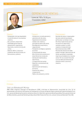 4PEE / PROGRAMA DE ESPECIALIZACIÓN PARA EJECUTIVOS              42




                                                 GERENCIA DE VENTAS
                                                 Lunes de 7:00 a 10:30 p.m.
                                                 15 sesiones y taller




    Objetivo                                     Temario                                     Participantes
    · Comprender el rol que desempeña            · Introducción a la venta personal y        Gerentes de ventas y responsables
      el área de ventas en una empresa             administración de ventas.                 del área comercial que deseen
      moderna.                                   · Segmentación de clientes.                 perfeccionar su manejo en el área
    · Dar a conocer y desarrollar                · Lealtad, valor vitalicio y                de ventas. Supervisores que se
      habilidades gerenciales de                   participación dentro del cliente.         encuentren en desarrollo y
      planeamiento, organización,                · Estrategia del compromiso y               necesiten ampliar su visión
      desarrollo y control en el área de           negociaciones.                            respecto al manejo del área.
      ventas.                                    · Planeación estratégica y operativa        Ejecutivos de ventas y KAM.
    · Detectar, deﬁnir y solucionar                de ventas.                                Personal del área de mercadeo:
      problemas del área de ventas, en           · El presupuesto de ventas.                 product manager, administración de
      forma técnica y práctica.                  · Rol y función de las ventas en el         ventas, que deseen comprender
                                                   desarrollo de los canales de              mejor las actividades de un área de
                                                   distribución tradicionales y              ventas. Por las características del
                                                   electrónicos.                             curso es ideal para empresas de
                                                 · La organización de ventas.                consumo masivo, servicios e
                                                 · Selección y entrenamiento de              industria.
                                                   vendedores.
                                                 · Administración de tiempos y
                                                   territorios.
                                                 · Sistemas de cuotas y
                                                   compensación.
                                                 · Tablero de evaluación y control.




    Profesor
    José Luis Wakabayashi Muroya
    MBA, ESAN. Programa Avanzado de Mercadotecnia, ESAN. Licenciado en Administración, Universidad de Lima. Se ha
    desempeñado como director de Proyectos de Investigación en Peruano de Opinión Pública, gerente de Producto de Helene Curtis
    S.A., gerente de Marketing Cosméticos de Química Suiza S.A. Wella Perú, gerente de Marketing de Wella Chile, gerente Comercial
    de Wella Colombia, gerente de Marketing de New Zeland Milk Product del Perú S.A. y director Comercial Beiersdorf Perú SAC.
 