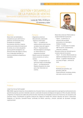 43     4PEE / PROGRAMA DE ESPECIALIZACIÓN PARA EJECUTIVOS




                      GESTIÓN Y DESARROLLO
                     DE LA FUERZA DE VENTAS
Optimizando la performance: resultados por rentabilidad
                                           Lunes de 7:00 a 10:30 p.m.
                                                  15 sesiones y taller




Objetivos                                     Temario                                  · Desarrollo comercial: Potenciando la
Desarrollar las habilidades y                 · Diagnóstico comercial:                   productividad de las personas.
competencias para administrar y                 Descubriendo y detectando                 - Paso 5 La dirección: La
potenciar una fuerza de ventas;                 “espacios comerciales”.                    inﬂuencia de los estilos
brindando los conceptos,                         - Paso 1 La auditoría: Un                 personales en el liderazgo y
herramientas, técnicas y mejores                   análisis entorno-intorno de las         trabajo en equipo.
prácticas de conducción de personal                variables claves del negocio.          - Paso 6 La motivación: El modelo
de ventas, en un marco de gestión                - Paso 2 El planeamiento:                 360° de las R’s (reclutamiento,
que les permita amalgamar una                      Aﬁnando objetivos-estrategias           retención y rotación).
dirección eﬁcaz del negocio a futuro,              vs. metas-tácticas vs.              · Disciplina comercial: Haciendo que se
con un liderazgo motivador, en                     programas-acciones.                   cumplan-ejecuten los planes.
entornos altamente competitivos e             · Diseño comercial: Alineando el            - Paso 7 El control: Monitoreando los
inestables.                                     intorno al entorno, en norte y             objetivos-estrategias-tácticas-acciones.
                                                tamaño.                                   - Paso 8 La gestión: Haciendo que
                                                 - Paso 3 La organización: La              las cosas se hagan… caminos de
                                                   estructura sigue a la estrategia.       éxito.
                                                 - Paso 4 La sistematización:
                                                   Modelos de gestión de campo
                                                                                          Participantes
                                                   para crear relaciones con
                                                                                          Diseñado para gerentes, sub
                                                   clientes.
                                                                                          gerentes y jefes de
                                                                                          comercialización, marketing, ventas,
                                                                                          call center, servicio al cliente.




Profesor
José Carreras Schroeder
MBA, ESAN. Ingeniero Industrial, Universidad de Lima. Consultor Senior con amplia experiencia y perspectiva multinacional como
gerente de proyectos, promotor, diseñador, ejecutor y catalizador de planes estratégicos de negocios en Perú, Ecuador, Colombia
y Argentina, en empresas de cadena de puntos de venta, mayoristas, de intangibles, de servicios ﬁnancieros, de consultoría y de
consumo masivo. Actualmente es gerente comercial de cadena de Tiendas Efe, director ejecutivo de Factor X Soluciones
Integrales en Servicios, Consultor-Trainer certiﬁcado de Wilson Learning y director asociado de Guruteam (sinergia
organizacional).
 