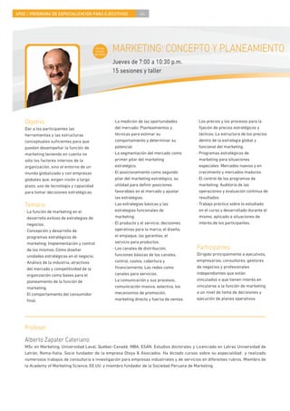 4PEE / PROGRAMA DE ESPECIALIZACIÓN PARA EJECUTIVOS                  44




                                            Curso
                                            inicial
                                           de área
                                                      MARKETING: CONCEPTO Y PLANEAMIENTO
                                                      Jueves de 7:00 a 10:30 p.m.
                                                      15 sesiones y taller




    Objetivo                                          · La medición de las oportunidades        · Los precios y los procesos para la
    Dar a los participantes las                         del mercado: Planteamientos y             ﬁjación de precios estratégicos y
    herramientas y las estructuras                      técnicas para estimar su                  tácticos. La estructura de los precios
    conceptuales suﬁcientes para que                    comportamiento y determinar su            dentro de la estrategia global y
    puedan desempeñar la función de                     potencial.                                funcional del marketing.
    marketing teniendo en cuenta no                   · La segmentación del mercado como        · Programas estratégicos de
    sólo los factores internos de la                    primer pilar del marketing                marketing para situaciones
    organización, sino el entorno de un                 estratégico.                              especiales: Mercados nuevos y en
    mundo globalizado y con empresas                  · El posicionamiento como segundo           crecimiento y mercados maduros.
    globales que, exigen visión a largo                 pilar del marketing estratégico, su     · El control de los programas de
    plazo, uso de tecnología y capacidad                utilidad para deﬁnir posiciones           marketing: Auditoría de las
    para tomar decisiones estratégicas.                 favorables en el mercado y ajustar        operaciones y evaluación continua de
                                                        las estrategias.                          resultados.
    Temario                                           · Las estrategias básicas y las           · Trabajo práctico sobre lo estudiado
    · La función de marketing en el                     estrategias funcionales de                en el curso y desarrollado durante el
      desarrollo exitoso de estrategias de              marketing.                                mismo, aplicado a situaciones de
      negocios.                                       · El producto y el servicio, decisiones     interés de los participantes.
    · Concepción y desarrollo de                        operativas para la marca, el diseño,
      programas estratégicos de                         el empaque, las garantías, el
      marketing: Implementación y control               servicio para productos.
      de los mismos. Cómo diseñar                     · Los canales de distribución,            Participantes
      unidades estratégicas en el negocio.              funciones básicas de los canales,       Dirigido principalmente a ejecutivos,
    · Análisis de la industria, atractivos              control, costos, cobertura y            empresarios, consultores, gestores
      del mercado y competitividad de la                ﬁnanciamiento. Las redes como           de negocios y profesionales
      organización como bases para el                   canales para servicios.                 independientes que están
      planeamiento de la función de                   · La comunicación y sus procesos,         vinculados o que tienen interés en
      marketing.                                        comunicación masiva, selectiva, los     vincularse a la función de marketing
    · El comportamiento del consumidor                  mecanismos de promoción,                a un nivel de toma de decisiones y
      ﬁnal.                                             marketing directo y fuerza de ventas.   ejecución de planes operativos.




    Profesor
    Alberto Zapater Cateriano
    MSc en Marketing, Universidad Laval, Québec-Canadá. MBA, ESAN. Estudios doctorales y Licenciado en Letras Universidad de
    Letrán, Roma-Italia. Socio fundador de la empresa Otoya & Asociados. Ha dictado cursos sobre su especialidad y realizado
    numerosos trabajos de consultoría e investigación para empresas industriales y de servicios en diferentes rubros. Miembro de
    la Academy of Marketing Science, EE.UU. y miembro fundador de la Sociedad Peruana de Marketing.
 