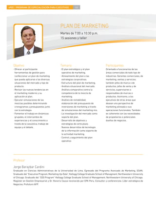 4PEE / PROGRAMA DE ESPECIALIZACIÓN PARA EJECUTIVOS             46




                                                PLAN DE MARKETING
                                                Martes de 7:00 a 10:30 p.m.
                                                15 sesiones y taller




    Objetivo                                    Temario                                     Participantes
    · Ofrecer al participante                   · El plan estratégico y el plan             Orientado a funcionarios de las
      herramientas de gestión para                operativo de marketing.                   áreas comerciales de todo tipo de
      confeccionar un plan de marketing         · Alineamiento del plan a las               industrias. Gerentes comerciales, de
      que pueda aplicarse a las diversas          estrategias corporativas.                 marketing, ventas y servicios;
      situaciones del mercado y tipo de         · Estructura del plan de marketing.         también jefes de marca o de
      producto.                                 · Análisis situacional del mercado.         productos, jefes de venta y de
    · Revisar las nuevas tendencias en            Análisis comparativo contra la            servicios, supervisores o
      el marketing moderno y su                   competencia de la mezcla de               responsables de marcas o
      aplicación al plan.                         marketing.                                productos. Asimismo, a los
    · Ejecutar simulaciones de las              · Análisis de rentabilidad,                 ejecutivos de otras áreas que
      mezclas posibles determinando               elaboración del presupuesto de            desean una perspectiva de
      cronogramas y presupuestos junto            inversiones de marketing a través         marketing alineada a sus
      con la estrategia.                          de simulaciones del marketing mix.        operaciones funcionales. También
    · Fomentar el trabajo en dinámicas          · La investigación del mercado como         es coherente con las necesidades
      grupales, el intercambio de                 soporte del plan.                         de propietarios o potenciales
      experiencias y el conocimiento a          · Desarrollo de objetivos y                 dueños de negocios.
      través de la casuística, trabajo de         estrategias de corto plazo.
      equipo y el debate.                       · Nuevos desarrollos de tecnología
                                                  de la información como soporte de
                                                  la actividad marketing.
                                                · Control y seguimiento del plan
                                                  operativo.




    Profesor
    Jorge Baraybar Cardini
    Graduado en Ciencias Administrativas de la Universidad de Lima. Egresado del Programa Avanzado de Marketing, ESAN.
    Graduado del “Executive Program, Marketing Up-Date”, Kellogg College Graduate School of Managment, Northwestern University
    of Chicago. Graduado del “CEO Program” Kellogg College Graduate School of Management, Northwestern University of Chicago.
    Magíster en Gestión Empresarial y Dr. Honoris Causa reconocido por EPA Peru. Consultor y conferencista. Líder estratégico de
    Negocios, Profuturo AFP.
 