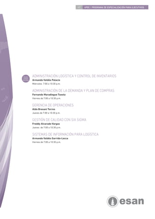 49   4PEE / PROGRAMA DE ESPECIALIZACIÓN PARA EJECUTIVOS




 Curso     ADMINISTRACIÓN LOGÍSTICA Y CONTROL DE INVENTARIOS
 inicial
de área    Armando Valdés Palacio
           Miércoles 7:00 a 10:30 p.m.


           ADMINISTRACIÓN DE LA DEMANDA Y PLAN DE COMPRAS
           Fernando Maradiegue Tuesta
           Viernes de 7:00 a 10:30 p.m.


           GERENCIA DE OPERACIONES
           Aldo Bresani Torres
           Jueves de 7:00 a 10:30 p.m.


           GESTIÓN DE CALIDAD CON SIX SIGMA
           Freddy Alvarado Vargas
           Jueves de 7:00 a 10:30 p.m.


           SISTEMAS DE INFORMACIÓN PARA LOGÍSTICA
           Armando Valdés Garrido-Lecca
           Viernes de 7:00 a 10:30 p.m.
 
