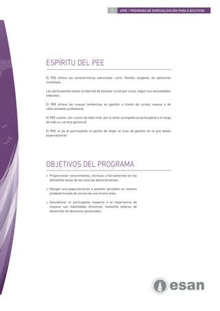 05     4PEE / PROGRAMA DE ESPECIALIZACIÓN PARA EJECUTIVOS




ESPÍRITU DEL PEE
El PEE ofrece las características esenciales: corto, ﬂexible, exigente, de aplicación
inmediata.

Los participantes tienen la libertad de estudiar curso por curso, según sus necesidades
laborales.

El PEE ofrece las nuevas tendencias en gestión a través de cursos nuevos o de
reforzamiento profesional.

El PEE cuenta con cursos de todo nivel, por lo tanto acompaña al participante a lo largo
de toda su carrera gerencial.

El PEE le da al participante la opción de elegir el área de gestión en la que desee
especializarse.




OBJETIVOS DEL PROGRAMA
  Proporcionar conocimientos, técnicas y herramientas en las
  diferentes áreas de las ciencias administrativas.

  Otorgar una especialización a quienes aprueben un número
  predeterminado de cursos de una misma área.

  Sensibilizar al participante respecto a la importancia de
  mejorar sus habilidades directivas, mediante talleres de
  desarrollo de destrezas gerenciales.
 
