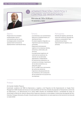 4PEE / PROGRAMA DE ESPECIALIZACIÓN PARA EJECUTIVOS                    50



                                             Curso
                                             inicial
                                            de área
                                                       ADMINISTRACIÓN LOGÍSTICA Y
                                                       CONTROL DE INVENTARIOS
                                                       Miércoles de 7:00 a 10:30 p.m.
                                                       15 sesiones y taller




    Objetivo                                           Temario                                  Participantes
    Proporcionar los conceptos                         · Las empresas y sus características     Gerentes de logística, gerentes de
    fundamentales, teoría e                              básicas en el abastecimiento y la      control de inventarios, gerentes de
    instrumentos que las nuevas                          distribución física.                   compras y compradores. Todo
    tecnologías ponen al alcance de                    · El sistema logístico integrado y su    profesional que desee
    quienes tienen la función de                         importancia para las empresas          especializarse en logística y sus
    abastecimiento o distribución física.                nacionales.                            procesos.
                                                       · Organización del elemento
                                                         logístico en las empresas fabriles,
                                                         extractivas, comerciales y de
                                                         servicios.
                                                       · Las operaciones logísticas y el
                                                         control de los inventarios. Su
                                                         relación con las demandas
                                                         dependiente e independiente.
                                                       · El control de los inventarios y su
                                                         variación en el tiempo. Importancia
                                                         de los lotes económicos y su
                                                         aplicación actual.
                                                       · El JIT y el MRP como instrumentos
                                                         de control de inventarios.
                                                       · Importancia del planeamiento de
                                                         los inventarios y de la evaluación
                                                         de las existencias en el accionar de
                                                         las empresas.




    Profesor
    Armando Valdés Palacio
    Coordinador académico del PADE de Operaciones y Logística y del Programa de Alta Especialización en Supply Chain
    Management, ESAN. Estudios de Ciencias en la Escuela Militar de Chorrillos. Estudios de posgrado en Planeamiento y Control de
    las Operaciones, y en Administración de la Salud, ESAN. Estudios de Contabilidad General y Contabilidad de Costos en
    Universidad La Salle de Sur América, Buenos Aires. Experiencia docente en universidades e instituciones de posgrado del Perú,
    Colombia, Paraguay, Venezuela y Ecuador. Consultor gerencial independiente con vasta experiencia internacional en los temas de
    su especialidad.
 