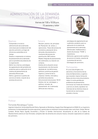 51    4PEE / PROGRAMA DE ESPECIALIZACIÓN PARA EJECUTIVOS




  ADMINISTRACIÓN DE LA DEMANDA
             Y PLAN DE COMPRAS
                                        Viernes de 7:00 a 10:30 p.m.
                                                 15 sesiones y taller




Objetivos                                   Temario                                      estrategias de segmentación por
· Comprender el rol de la                   · Revisión práctica de principios            cuadrante y producto, para su
  administración de la demanda                de: Planeación de ventas y                 aplicación en el sistema de
  como base para la elaboración del           operaciones. Pasos del proceso de          planeamiento de la demanda
  plan de suministro y el logro de            pronóstico y planeación de la              diferenciado; modelamiento y
  eﬁciencias sostenibles en el                demanda, documentación y                   diseño de procesos “TO BE” a
  tiempo.                                     monitoreo del proceso de                   implantarse.
· Diseñar e implementar el sistema            planiﬁcación, GAP análisis.              · Deﬁnición y gerencia de la política
  de planeamiento de la demanda             · Modelo integrado de planeamiento           de servicio al cliente, creación de
  para el portafolio de productos de          de la demanda y su relación con            la promesa de servicio.
  la organización.                            compras.                                 · Estrategias de suministro.
· Deﬁnir los criterios y estrategias        · Análisis de la situación actual,
  de segmentación del portafolio de           levantamiento de información             Participantes
  productos para su aplicación en el          detallada de las deﬁniciones,            El curso está dirigido a los
  sistema de planeamiento de                  políticas y prácticas de gestión         ejecutivos y funcionarios de las
  demanda diferenciado.                       logística y comercial de la              áreas de Operaciones y Logística
· Deﬁnir y gerenciar la política de           empresa: clientes, mercados y            que necesiten mejorar temas de:
  servicio al cliente; creación de la         portafolio de productos.                 Reducción de errores de pronóstico,
  promesa de servicio.                        Estructuración de procesos “AS IS”.      reducir la venta perdida por
                                            · Análisis de las estrategias y            problemas de planeamiento,
                                              políticas actuales de                    sincronizar los niveles de inventario
                                              planeamiento de la demanda;              y servicio al cliente, equilibrar los
                                              deﬁnición de criterios y                 intereses de las distintas áreas en
                                                                                       función de las restricciones
                                                                                       actuales y futuras.




Profesor
Fernando Maradiegue Tuesta
Ingeniero Industrial, Universidad Ricardo Palma. Egresado en Marketing y Supply Chain Management en ESAN. En su trayectoria
profesional, ha desempeñado funciones ejecutivas y gerenciales en empresas transnacionales tales como Avon, Yanbal, Warner
Lambert, Bristol Myers Squibb, Grunenthal y Procter & Gamble internacional. Actualmente es Jefe de la Cadena de
Abastecimiento externa en San Fernando, compañía líder de alimentos de consumo masivo. Consultor especialista en cadenas
de suministro.
 