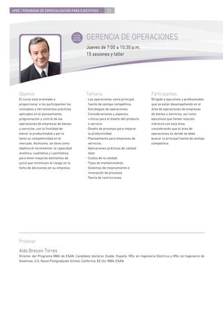 4PEE / PROGRAMA DE ESPECIALIZACIÓN PARA EJECUTIVOS                     52




                                              Curso
                                              inicial
                                             de área
                                                        GERENCIA DE OPERACIONES
                                                        Jueves de 7:00 a 10:30 p.m.
                                                        15 sesiones y taller




    Objetivo                                            Temario                                  Participantes
    El curso está orientado a                           · Las operaciones como principal         Dirigido a ejecutivos y profesionales
    proporcionar a los participantes los                  fuente de ventaja competitiva.         que se están desempeñando en el
    conceptos y herramientas prácticas                  · Estrategias de operaciones.            área de operaciones de empresas
    aplicados en el planeamiento,                       · Consideraciones y aspectos             de bienes y servicios, así como
    programación y control de las                         críticos para el diseño del producto   ejecutivos que tienen relación
    operaciones de empresas de bienes                     o servicio.                            indirecta con esta área,
    y servicios, con la ﬁnalidad de                     · Diseño de procesos para mejorar        considerando que el área de
    elevar la productividad y por lo                      la productividad.                      operaciones es donde se debe
    tanto su competitividad en el                       · Planeamiento para empresas de          buscar la principal fuente de ventaja
    mercado. Asimismo, se tiene como                      servicios.                             competitiva.
    objetivo el incrementar la capacidad                · Aplicaciones prácticas de calidad
    analítica, cualitativa y cuantitativa,                total.
    para tener mayores elementos de                     · Costos de la calidad.
    juicio que minimicen el riesgo en la                · Tipos de mantenimiento.
    toma de decisiones en su empresa.                   · Sistemas de mejoramiento e
                                                          innovación de procesos.
                                                        · Teoría de restricciones.




    Profesor
    Aldo Bresani Torres
    Director del Programa MBA de ESAN. Candidato doctoral, Esade, España. MSc en Ingeniería Eléctrica y MSc en Ingeniería de
    Sistemas, U.S. Naval Postgraduate School, California, EE.UU. MBA, ESAN.
 