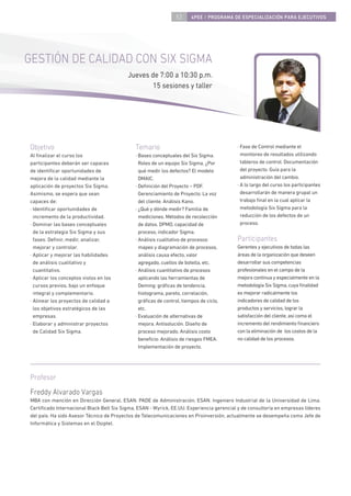 53     4PEE / PROGRAMA DE ESPECIALIZACIÓN PARA EJECUTIVOS




GESTIÓN DE CALIDAD CON SIX SIGMA
                                          Jueves de 7:00 a 10:30 p.m.
                                                  15 sesiones y taller




Objetivo                                      Temario                                     · Fase de Control mediante el
Al ﬁnalizar el curso los                      · Bases conceptuales del Six Sigma.           monitoreo de resultados utilizando
participantes deberán ser capaces               Roles de un equipo Six Sigma. ¿Por          tableros de control. Documentación
de identiﬁcar oportunidades de                  qué medir los defectos? El modelo           del proyecto. Guía para la
mejora de la calidad mediante la                DMAIC.                                      administración del cambio.
aplicación de proyectos Six Sigma.            · Deﬁnición del Proyecto – PDF.             · A lo largo del curso los participantes
Asimismo, se espera que sean                    Gerenciamiento de Proyecto. La voz          desarrollarán de manera grupal un
capaces de:                                     del cliente. Análisis Kano.                 trabajo ﬁnal en la cual aplicar la
· Identiﬁcar oportunidades de                 · ¿Qué y dónde medir? Familia de              metodología Six Sigma para la
  incremento de la productividad.               mediciones. Métodos de recolección          reducción de los defectos de un
· Dominar las bases conceptuales                de datos. DPMO, capacidad de                proceso.
  de la estrategia Six Sigma y sus              proceso, indicador Sigma.
  fases: Deﬁnir, medir, analizar,             · Análisis cualitativo de procesos:         Participantes
  mejorar y controlar.                          mapeo y diagramación de procesos,         Gerentes y ejecutivos de todas las
· Aplicar y mejorar las habilidades             análisis causa efecto, valor              áreas de la organización que deseen
  de análisis cualitativo y                     agregado, cuellos de botella, etc.        desarrollar sus competencias
  cuantitativo.                               · Análisis cuantitativo de procesos         profesionales en el campo de la
· Aplicar los conceptos vistos en los           aplicando las herramientas de             mejora continua y especialmente en la
  cursos previos, bajo un enfoque               Deming: gráﬁcas de tendencia,             metodología Six Sigma, cuya ﬁnalidad
  integral y complementario.                    histograma, pareto, correlación,          es mejorar radicalmente los
· Alinear los proyectos de calidad a            gráﬁcas de control, tiempos de ciclo,     indicadores de calidad de los
  los objetivos estratégicos de las             etc.                                      productos y servicios, lograr la
  empresas.                                   · Evaluación de alternativas de             satisfacción del cliente, así como el
· Elaborar y administrar proyectos              mejora. Antisolución. Diseño de           incremento del rendimiento ﬁnanciero
  de Calidad Six Sigma.                         proceso mejorado. Análisis costo          con la eliminación de los costos de la
                                                beneﬁcio. Análisis de riesgos FMEA.       no calidad de los procesos.
                                                Implementación de proyecto.




Profesor
Freddy Alvarado Vargas
MBA con mención en Dirección General, ESAN. PADE de Administración, ESAN. Ingeniero Industrial de la Universidad de Lima.
Certiﬁcado Internacional Black Belt Six Sigma, ESAN - Wyrick, EE.UU. Experiencia gerencial y de consultoría en empresas líderes
del país. Ha sido Asesor Técnico de Proyectos de Telecomunicaciones en Proinversión, actualmente se desempeña como Jefe de
Informática y Sistemas en el Osiptel.
 